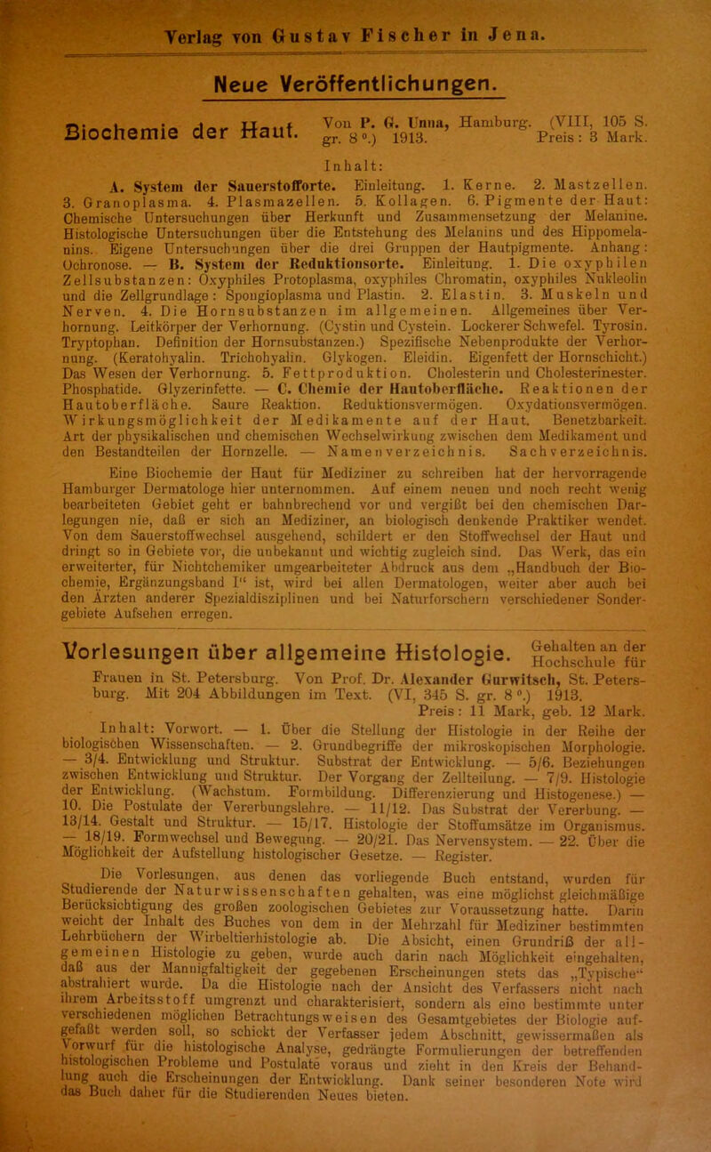 Yerlag von Gustav Fischer in Jena. Neue Veroffentlichungen. Biochemie der Haut. Yon P. G. Unna, Hamburg. (VIII, 105 S. gr. 8 °.) 1913. Preis : 3 Mark. I n h a 11: A. System <ler Sauerstofforte. Einleitung. 1. Kerne. 2. Mastzellen. 3. Granoplasina. 4. Plasmazellen. 5. Kollagen. 6. Pigmente der Haut: Chemische Untersuchungen fiber Herkunft und Zusammensetzung der Melanine. Histologische Untersuchungen fiber die Entstehung des Melanins und des Hippomela- nins. Eigene Untersuchungen fiber die drei Gruppen der Hautpigmente. Anhang: Ochronose. — B. System der Reduktionsorte. Einleitung. 1. Die oxyphilen Zellsubstanzen: Oxyphiles Protoplasma, oxyphiles Chromatin, oxyphiles Nukleolin und die Zellgrundlage : Spougioplasma und Plastin. 2. Elastin. 3. Muskeln und Nerven. 4. Die Hornsubstanzen im allgemeinen. Allgemeines fiber Ver- hornung. Leitkorper der Verhornung. (Cystin und Cystein. Lockerer Schwefel. Tyrosin. Tryptophan. Definition der Hornsubstanzen.) Spezifisehe Nebenprodukte der Verhor- nung. (Keratohyalin. Triehohyalin. Glykogen. Eleidin. Eigenfett der Hornschicht.) Das Wesen der Verhornung. 5. Fettproduktion. Cholesterin und Cholesterinester. Phosphatide. Glyzerinfette. — C. Chemie der Hautoberfliiehe. Reaktionen der Hautoberflache. Saure Reaktion. Reduktionsvermogen. Oxydationsvermogen. W irkungsmoglichkeit der Medikamente auf der Haut. Benetzbarkeit. Art der physikalischen und cheinischen Wechselwirkung zwischeu dem Medikament und den Bestandteilen der Hornzelle. — Namenverzeichnis. Sachverzeichnis. Eine Biochemie der Haut ffir Mediziuer zu schreiben hat der hervorragende Hamburger Dermatologe bier unternommen. Auf einem neuen und noch recht wenig bearbeiteten Gebiet geht er bahnbrechend vor und vergiGt bei den chemischen Dar- legungen nie, daB er sich an Mediziner, an biologisch denkende Praktiker wendet. Von dem Sauerstoffwechsel ausgehend, schildert er den Stoffwechsel der Haut und dringt so in Gebiete vor, die unbekannt und wichtig zugleich sind. Das Werk, das ein erweiterter, ffir Nichtchemiker umgearbeiteter Abdruck aus dem ,,Handbuch der Bio- chemie, Ergiinzungsband 1“ ist, wird bei alien Dermatologen, weiter aber auch bei den Arzten anderer Spezialdisziplinen und bei Naturforschern verschiedener Sonder- gebiete Aufsehen erregen. Vorlesungen iiber allgemeine Histologie. lochschute fS Frauen in St. Petersburg. Von Prof. Dr. Alexander Gnrwitseli, St. Peters- burg. Mit 204 Abbildungen im Text. (VI, 345 S. gr. 8 °.) 1913. Preis : 11 Mark, geb. 12 Mark. In halt: Vorwort. — 1. Uber die Stellung der Histologie in der Reihe der biologischen Wissenschaften. — 2. Grundbegriffe der mikroskopischen Morphologie. — .3/4. Entwickluug und Struktur. Substrat der Entvvicklung. — 5/6. Beziehungen zwischen Entwickluug und Struktur. Der Vorgaug der Zellteilung. — 7/9. Histologie der Entwicklung. (Wachstum. Formbildung. Differenzierung und Histogenese.) — 10. Die Postulate der Vererbungslehre. — 11/12. Das Substrat der Vererbung. — 13/14. Gestalt und Struktur. — 15/1 (. Histologie der Stoffumsatze im Orgauismus. — 18/19. Formwechsel und Bewegung. — 20/21. Das Nervensystem. — 22. Uber die Moglichkeit der Aufstellung histologischer Gesetze. — Register. D'e Vorlesungen, aus denen das vorliegende Buch entstand, wurden ffir Studierende der Naturwissenschaf ten gehalteu, was eine moglichst gleichmaBige Berficksiobtigung des groBen zoologisclien Gebietes zur \roraussetzung hatte. Darin weicht der Inhalt des Buches von dem in der Mehrzahl ffir Mediziner bestimmten Lehrbuehern der Wirbeltierhistologie ab. Die Absicht, einen GrundriB der all- gem eine n Histologie zu geben, wurde auch darin nach Moglichkeit eingehalten, daB aus der Mannigfaltigkeit der gegebenen Erscheinungen stets das „Typische-‘' abstraliiert wuide. Da die Histologie nach der Ansicht des Verfassers nicht nach llirem Arbeitsstoff uingrenzt und charakterisiert, sondern als eino bestimmte unter \eischiedenen moglichen Betrachtungsweisen des Gesamtgebietes der Biologie auf- gefaBt werden soil, so schickt der Verfasser jedem Abschnitt, gewissermaBen als orwuif ffir die histologische Analyse, gedraugte Formulierungen der betreffeuden histologischen Probleme und Postulate voraus und zielit in den Kreis der Beharnl- i n^T>aUP1 ^r®c^e.'nun6en dor Entwicklung. Dank seiner besonderen Mote wird das Buch dalier ffir die Studierenden Neues bieten.