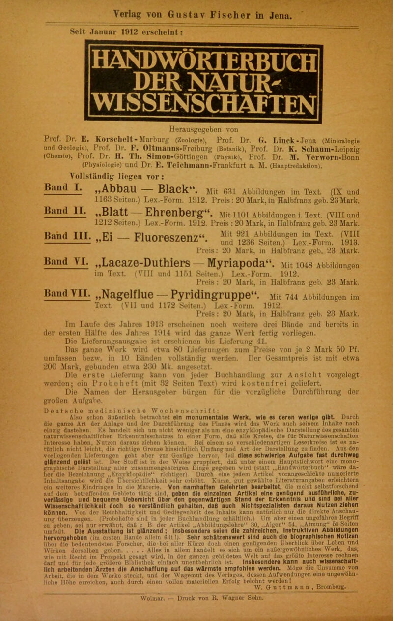 Seit .In mi nr 1912 erscheint; HANDWORTERBUCH DER NATUR- WISSENSCHAFTEN Herausgegeben von Prof. Dr. E. Korechelt-Marburg (Zooiogie), Prof. Dr. G. Llnck-Jena (Mineralogia nnd Geoiogie), Prof. Dr. F. Oltnianns-Freiburg (Botanik), Prof. Dr. K. Scliaum-Leipzig (Chemie), Prof. Dr. H. Th. Siinou-Gottingen (Physik), Prof. Dr. M. Ycrworn-Bonn (Physiologic) und Dr. E. Telchinann-Frankfurt a. M. (Hauptredaktton). Yollstiindig liegon vor: Rand I. „AbbaU Black“. Mit 631 Abbildungen im Text (IX und 1163 Seiten.) Lex.-Form. 1912. Preis: 20 Mark, in Halbfranz geb. 23 Mark. „61att Ehrenberg*1. MitllOl Abbildungen i. Text. (VIII und 1212 Seiten.) Lex.-Fonn. 1912. Preis : 20 Mark, in Halbfranz geb. 23 Mark. Rand III. Fi Flnnrp«7Pn7“ Mit 921 Abbildungen im Text. (VIII „&1 Tiuoreszenz . und 1236 Seiten.) Lex-Form. 1913. Preis: 20 Mark, in Halbfranz geb. 23 Mark. „Laeaze-Duthiers — Myriapoda“. Mit io48 Abbildungen im Text. (VIII und 1151 Seiten.) Lex.-Form. 1912. Preis: 20 Mark, in Halbfranz geb. 23 Mark. „Nagelflue — Pyridingruppe‘*. Mit 744 Abbildungen im Text. (VII und 1172 Seiten.) Lex-Form. 1912. Preis: 20 Mark, in Halbfranz geb. 23 Mark. Rand II. Rand YI. Rand YII. Im Laufe des Jahres 1913 ersclieinen uoch weitere drei Biinde und beroits in del- erston Hiilfte des Jahres 1914 wird das ganze Work fertig vorliogen. Dio Lieferungsausgabe ist erschienen bis Lieferung 41. Das ganze Work wird etwa 80 Lieferungen zum Preise von je 2 Mark 50 Pf. umfassen bezw. in 10 Bfinden vollstandig werden. Der Gesamtpreis ist mit etwa 200 Mark, gebunden etwa 230 Mk. angesetzt. Die erste Lieferung kann von jeder Buchhandlung zur Ansicht vorgelegt werden; ein Probeheft (mit 32 Seiten Text) wird kostenfrei goliofert. Die Nnmen der Herausgebor biirgen fiir die vorziigliche Durchfiihrung der groBen Aufgabe. Deutsche medizinische Wochonsohritt: Also schon RuBorlich betraohtet eln monumentales Werk, wls es deren wenlge glbt. Dorch dio ganzo Art der Anlago and dor Durchfiihrang dos Pianos wird das Work such seinetn Tnhalto nach oinzig dastchon. Es handolt siclt um nicht weniger algam eino enzyklopRdische Dnrstellung dos gesamten naturwissenschaftlichon Erkonntnisschntzes in einor Form, dad alio Kroiso, dio fiir Natnrwissenschafton Interesso habon, Nutzon daraus ziehen kiinnen. Hoi einom so verschiodenartigen Leserkreise ist es na- ttlrlich nicht loicht, dio richtige Gronze hinsichtlich Unifang nnd Art der Darstollnng zu ftndon. Aus den vorliogenden T.ioferangon goht abor znr Geniigo horvor, dal! dlese schwierlge Aufgabe fast durchweg glfinzend gelSst ist. Dor Stoff ist in der Woise gruppiert, daB unter oinem Hauptstichwort eino mono- graphische Darstollnng allcr znsammengehorigen Dingo gegeben wird (stalt „Haiidwiirtorbuch“ wRro da- hor dio Bozoichnnng „Enzyklopiidio“ richtiger). Dnrch oine jedem Artikol vorangoschickto nuniorierte Iiilmltsangabo wird dio Cbersichtlichkeit solir erhObt. Kurze. cut gowAhlte I.itoratnrangabon orloichtern ein woitoros Eindringon in dio Materie. Von namhalten Gelehrten bcarbeltet, dio moist selbstforschend auf dem botrolToiidoii Gobioto liltig sind, geben die elnzelnen Artikol Bine genOgend austQhrllche, zu- verlfisslgo und bequeme Ueberslcht Qber den gegenw&rtlgen Stand der Erkonntnis und slnd bel aller Wlssonschaftlichkelt doch so verst&ndlich gehalten, daB auch Nichtspezialisten daraus Nutzen zlshsn konnen. Von dor Roichhaltigkoit und Gediegenhoit dos Inhalts kann natiirlich nur dio direkte Ansehau- ung iiberzougoii. (Probohofte sind in jeder liuclihandlnng orhiiltlich.) Um abor oinen nngofUhron Begriff zu geben, soi nurerwRhnt, daB z B dor Artikol ..Abbildungslohro .10, .,Algon“ 54. ,,Atmung“ 65 Soiton uuifaBt. Dio Ausstattung Ist gl&nzend ; Insbesondere selen die zahlrelchon, Instruktlven Abbildungen hervorgshoben (im erston Bande allein 631!i. Sehr schStzenswert sind auch die blographlschen Notlzen iibor dio bodeutondston Forscher, dio boi allcr Kurze doch oinon goniigenden (jhorblick ilber Lobon nnd Wirken derselben geben Alios in allem handelt es sich um oin auEergowOhniiches Work, das, wio mit Recht im Prospekt gosagt wird, in der ganzen gebildeten Wolt auf das griiBto Interosse rochnen darf und fiir jedo grBEero Bibliothok oinfacb nnentbohrlich ist. Insbesondere kann auch wlssenschaft- llch arbeltenden Arzten die Anschalfung auf das wfirmste empfohlen werden. Mdgo die Unsuuirae von Arbeit, dio in doin Work© steckt, und dor Wagemut des Verlagos, desson Aufwondungon oitio ungowtihn- liche 115ho erroichon, auch durch oinon vollon materiolion Erfolg bolohnt werdonl W. G u 11 m a n n , Bromberg. Woiniar. — Druck von R. Wagnor Suhn.