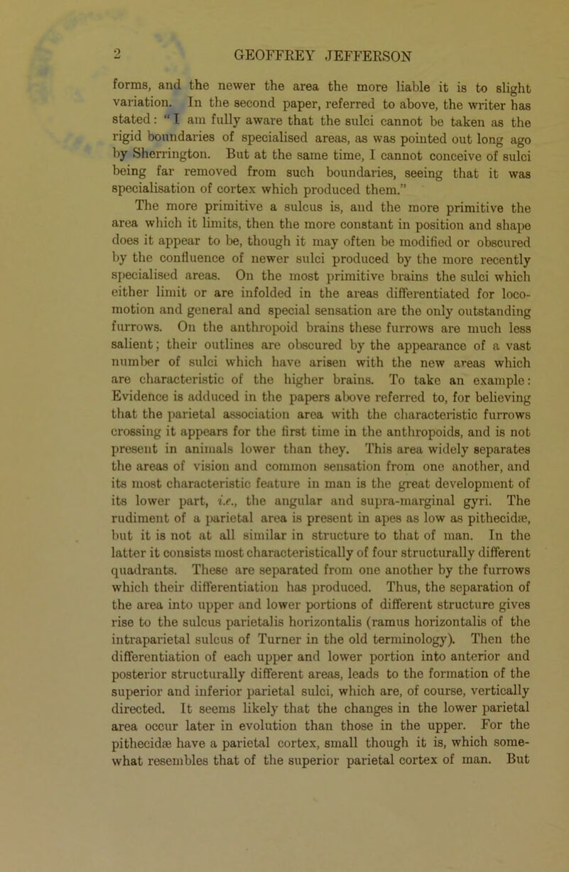 o forms, and the newer the area the more liable it is to slight variation. In the second paper, referred to above, the writer has stated: “ I am fully aware that the sulci cannot be taken as the rigid boundaries of specialised areas, as was pointed out long ago by Sherrington. But at the same time, I cannot conceive of sulci being far removed from such boundaries, seeing that it was specialisation of cortex which produced them.” The more primitive a sulcus is, and the more primitive the area which it limits, then the more constant in position and shape does it appear to be, though it may often be modified or obscured by the confluence of newer sulci produced by the more recently specialised areas. On the most primitive brains the sulci which either limit or are infolded in the areas differentiated for loco- motion and general and special sensation are the only outstanding furrows. On the anthropoid biains these furrows are much less salient; their outlines are obscured by the appearance of a vast number of sulci which have arisen with the new areas which are characteristic of the higher brains. To take an example: Evidence is adduced in the papers above referred to, for believing that the parietal association area with the characteristic furrows crossing it appears for the first time in the anthropoids, and is not present in animals lower than they. This area widely separates the areas of vision and common sensation from one another, and its most characteristic feature in man is the great development of its lower part, i.e., the angular and supra-marginal gyri. The rudiment of a parietal area is present in apes as low as pithecidfe, but it is not at all similar in structure to that of man. In the latter it consists most characteristically of four structurally different quadrants. These are separated from one another by the furrows which their differentiation has produced. Thus, the separation of the area into upper and lower portions of different structure gives rise to the sulcus parietalis horizontalis (ramus horizontalis of the intraparietal sulcus of Turner in the old terminology). Then the differentiation of each upper and lower portion into anterior and posterior structurally different areas, leads to the formation of the superior and inferior parietal sulci, which are, of course, vertically directed. It seems likely that the changes in the lower parietal area occur later in evolution than those in the upper. For the pitliecidse have a parietal cortex, small though it is, which some- what resembles that of the superior parietal cortex of man. But