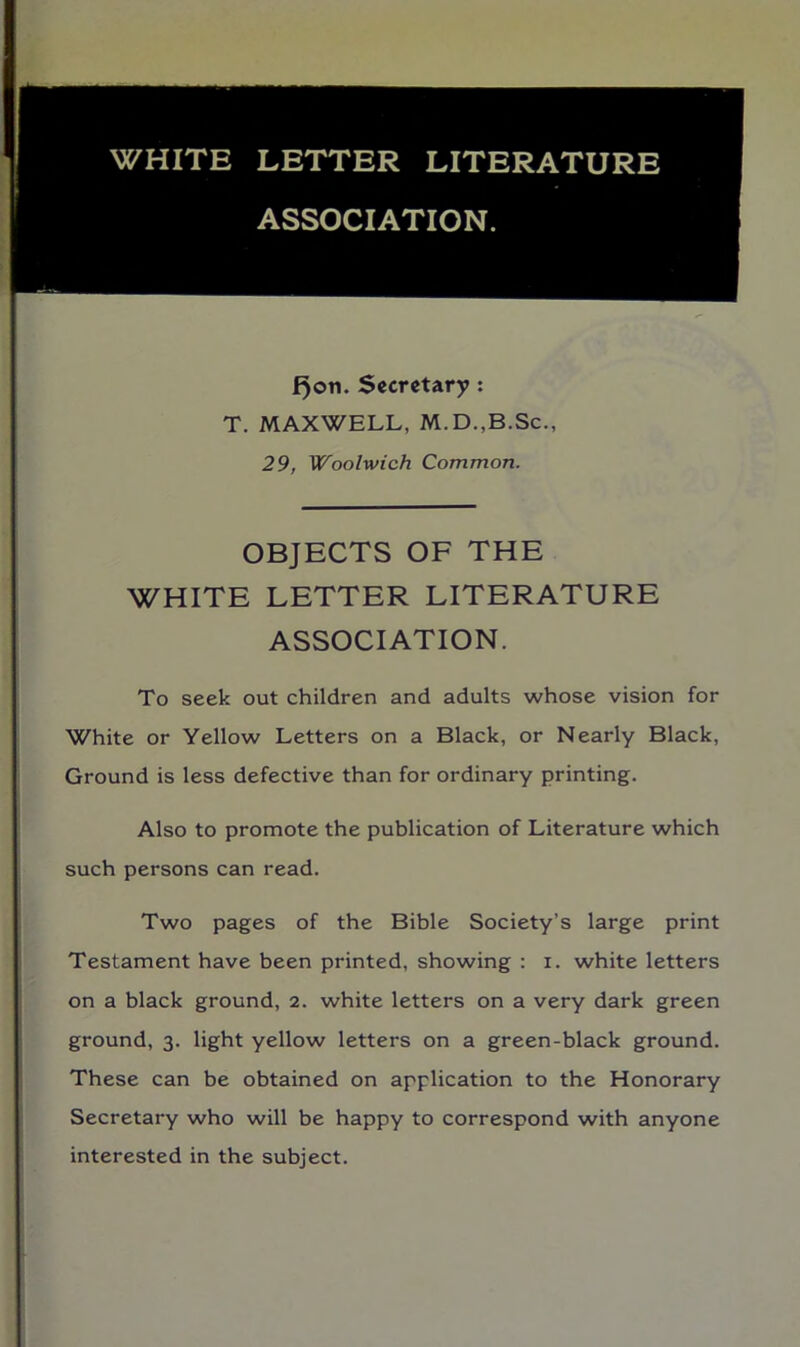 f^on. Secretary: T. MAXWELL, M.D.,B.Sc., 29, Woolwich Common. OBJECTS OF THE WHITE LETTER LITERATURE ASSOCIATION. To seek out children and adults whose vision for White or Yellow Letters on a Black, or Nearly Black, Ground is less defective than for ordinary printing. Also to promote the publication of Literature which such persons can read. Two pages of the Bible Society’s large print Testament have been printed, showing : i. white letters on a black ground, 2. white letters on a very dark green ground, 3. light yellow letters on a green-black ground. These can be obtained on application to the Honorary Secretary who will be happy to correspond with anyone interested in the subject.