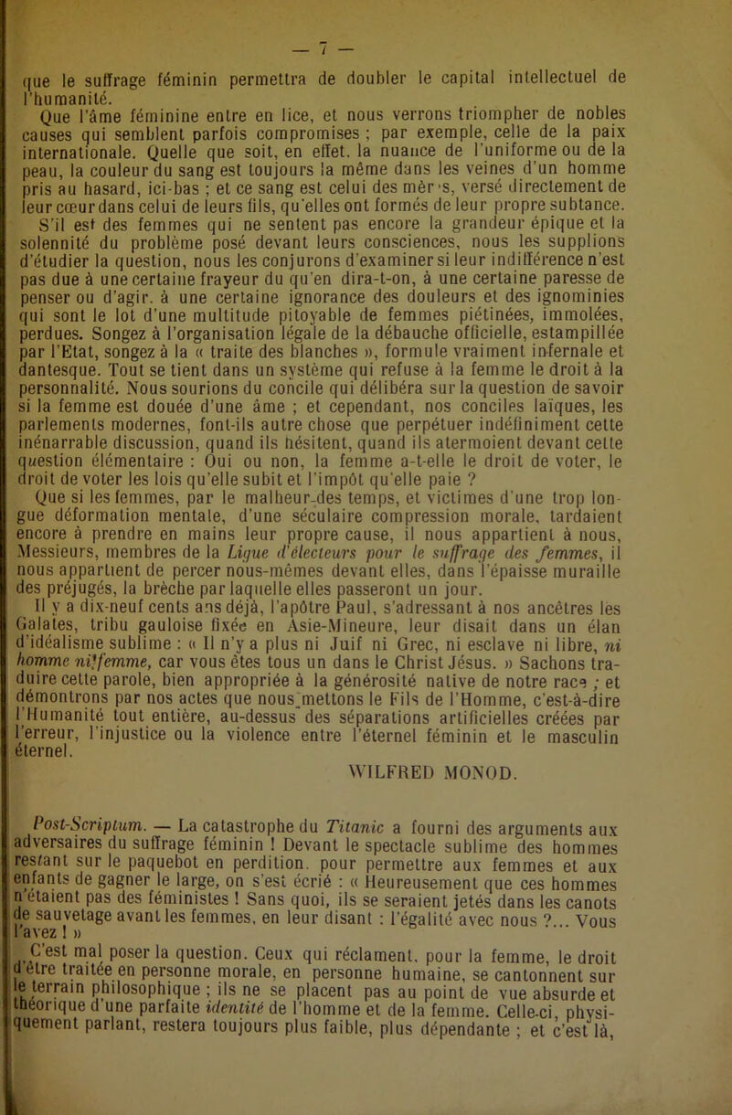 I que le suffrage féminin permettra de doubler le capital intellectuel de l'humanité. Que l’âme féminine entre en lice, et nous verrons triompher de nobles causes qui semblent parfois compromises ; par exemple, celle de la paix internationale. Quelle que soit, en effet, la nuance de l’uniforme ou de la peau, la couleur du sang est toujours la même dans les veines d'un homme pris au hasard, ici-bas ; et ce sang est celui des mèr -s, versé directement de leur cœur dans celui de leurs (ils, quelles ont formés de leur propre subtance. S’il est des femmes qui ne sentent pas encore la grandeur épique et la solennité du problème posé devant leurs consciences, nous les supplions d’étudier la question, nous les conjurons d’examiner si leur indifférence n’est pas due à une certaine frayeur du qu’en dira-t-on, à une certaine paresse de penser ou d’agir, à une certaine ignorance des douleurs et des ignominies qui sont le lot d’une multitude pitoyable de femmes piétinées, immolées, perdues. Songez à l’organisation légale de la débauche officielle, estampillée par l’Etat, songez à la « traite des blanches », formule vraiment infernale et dantesque. Tout se tient dans un système qui refuse à la femme le droit à la personnalité. Nous sourions du concile qui délibéra sur la question de savoir si la femme est douée d’une âme ; et cependant, nos conciles laïques, les parlements modernes, font-ils autre chose que perpétuer indéfiniment cette inénarrable discussion, quand ils Hésitent, quand ils atermoient devant cette question élémentaire : Oui ou non, la femme a-t-elle le droit de voter, le droit de voter les lois qu'elle subit et l’impôt quelle paie ? Que si les femmes, par le malheur-des temps, et victimes d'une trop lon- gue déformation mentale, d’une séculaire compression morale, tardaient encore à prendre en mains leur propre cause, il nous appartient à nous, Messieurs, membres de la Ligue d'électeurs pour le suffrage des femmes, il nous appartient de percer nous-mêmes devant elles, dans l’épaisse muraille des préjugés, la brèche par laquelle elles passeront un jour. Il y a dix-neuf cents ans déjà, l’apôtre Paul, s’adressant à nos ancêtres les Galates, tribu gauloise fixée en Asie-Mineure, leur disait dans un élan d’idéalisme sublime : « Il n’y a plus ni Juif ni Grec, ni esclave ni libre, ni homme ni*femme, car vous êtes tous un dans le Christ Jésus. » Sachons tra- duire cette parole, bien appropriée à la générosité native de notre race ; et démontrons par nos actes que nous^mettons le Fils de l’Homme, c’est-à-dire 1 Humanité tout entière, au-dessus des séparations artificielles créées par l’erreur, l'injustice ou la violence entre l’éternel féminin et le masculin éternel. WILFRED MONOD. Post-Scriptum. — La catastrophe du Titanic a fourni des arguments aux adversaires du suffrage féminin ! Devant le spectacle sublime des hommes restant sur le paquebot en perdition, pour permettre aux femmes et aux enfants de gagner le large, on s’est écrié : « Heureusement que ces hommes n étaient pas des féministes ! Sans quoi, ils se seraient jetés dans les canots de sauvetage avanl les femmes, en leur disant : l'égalité avec nous *> Vous 1 avez I » Cest mal poser la question. Ceux qui réclament, pour la femme, le droit cl etre traitée en personne morale, en personne humaine, se cantonnent sur e terrain philosophique ; ils ne se placent pas au point de vue absurde et théorique d une parfaite identité de l’homme et de la femme. Celle-ci physi- quement parlant, restera toujours plus faible, plus dépendante ; et c’est là,