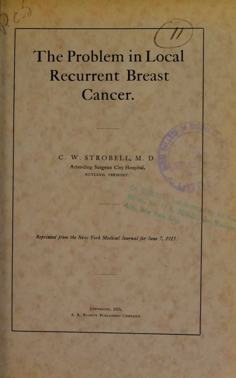 / , -r1 Tj The Problem in Local Recurrent Breast Cancer. C. W. STROBELL, M. D. Attending Surgeon City Hospital, RUTLAND. VERMONT. Reprinted from the New York Medical Journal for June 7, 1913. Copyright, 1913, A. R, Ei.liott Publishing Company.