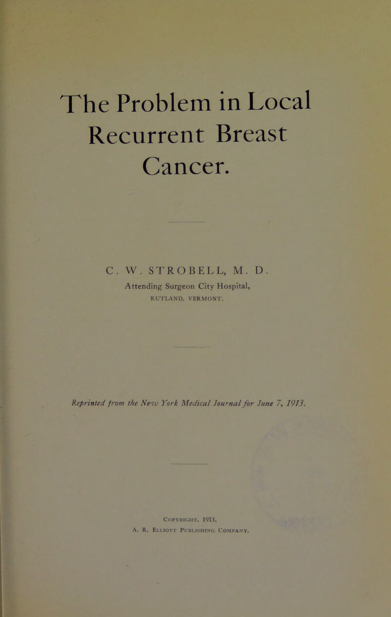 The Problem in Local Recurrent Breast Cancer. C. W. ST RO BELL, M. D. Attending Surgeon City Hospital, RUTLAND, VERMONT. Reprinted from the Nenv York Medical Journal for June 7, 1913. Copyright, 1913, A. R. Elliott Publishing Company.