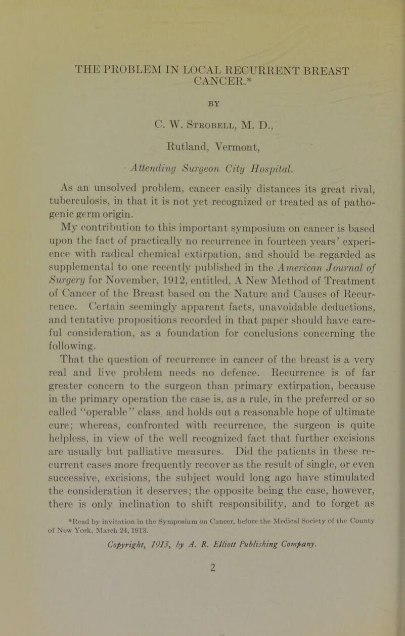 THE PROBLEM IN LOCAL RECURRENT BREAST CANCER.* BY C. W. Strobell, M. D., Rutland, Vermont, Attending Surgeon City Hospital. As an unsolved problem, cancer easily distances its great rival, tuberculosis, in that it is not yet recognized or treated as of patho- genic germ origin. My contribution to this important symposium on cancer is based upon the fact of practically no recurrence in fourteen years’ experi- ence with radical chemical extirpation, and should be regarded as supplemental to one recently published in the American Journal of Surgery for November, 1!U2, entitled, A New Method of Treatment of Cancer of the Breast based on the Nature and Causes of Recur- rence. Certain seemingly apparent facts, unavoidable deductions, and tentative propositions recorded in that paper should have care- ful consideration, as a foundation for conclusions concerning the following. That the question of recurrence in cancer of the breast is a very real and live problem needs no defence. Recurrence is of far greater concern to the surgeon than primary extirpation, because in the primary operation the case is, as a rule, in the preferred or so called “operable” class and holds out a reasonable hope of ultimate cure; whereas, confronted with recurrence, the surgeon is quite helpless, in view of the well recognized fact that further excisions are usually but palliative measures. Did the patients in these re- current cases more frequently recover as the result of single, or even successive, excisions, the subject would long ago have stimulated the consideration it deserves; the opposite being the case, however, there is only inclination to shift responsibility, and to forget as ♦Read by invitation in the Symposium on Cancer, before the Medical Society of the County of New York, March 24, 1913. Copyright, 1913, hy A. R. Elliott Publishing Company.