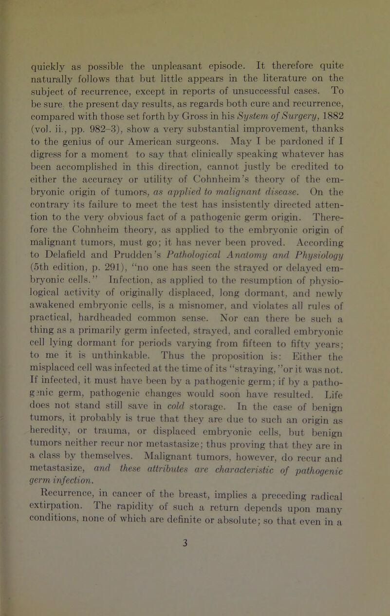 quickly as possible the unpleasant episode. It therefore quite naturally follows that but little appears in the literature on the subject of recurrence, except in reports of unsuccessful cases. To be sure, the present clay results, as regards both cure and recurrence, compared with those set forth by Gross in his System of Surgery, 1882 (vol. ii., pp. 982-3), show a very substantial improvement, thanks to the genius of our American surgeons. May I be pardoned if I digress for a moment to say that clinically speaking whatever has been accomplished in this direction, cannot justly be credited to either the accuracy or utility of Cohnheim’s theory of the em- bryonic origin of tumors, as applied to malignant disease. On the contrary its failure to meet the test has insistently directed atten- tion to the very obvious fact of a pathogenic germ origin. There- fore the Cohnheim theory, as applied to the embryonic origin of malignant tumors, must go; it has never been proved. According to Delafield and Prudden’s Pathological Anatomy and Physiology (5th edition, p. 291), “no one has seen the strayed or delayed em- bryonic cells.” Infection, as applied to the resumption of physio- logical activity of originally displaced, long dormant, and newly awakened embryonic cells, is a misnomer, and violates all rules of practical, hardheaded common sense. Nor can there be such a thing as a primarily germ infected, strayed, and corailed embryonic cell lying dormant for periods varying from fifteen to fifty years; to me it is unthinkable. Thus the proposition is: Either the misplaced cell was infected at the time of its “straying, ”or it was not. If infected, it must have been by a pathogenic germ; if by a patho- genic germ, pathogenic changes would soon have resulted. Life does not stand still save in cold storage. In the case of benign tumors, it probably is true that they are due to such an origin as heredity, or trauma, or displaced embryonic cells, but benign tumors neither recur nor metastasize; thus proving that they are in a class by themselves. Malignant tumors, however, do recur and metastasize, and these attributes are characteristic of pathogenic germ infection. Recurrence, in cancer of the breast, implies a preceding radical extirpation. 1 he rapidity of such a return depends upon many conditions, none of which are definite or absolute; so that even in a