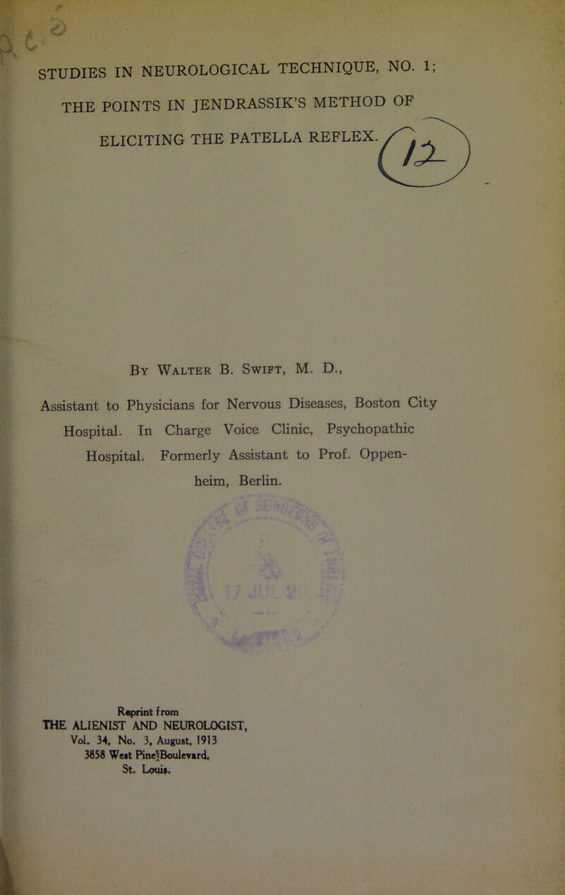 STUDIES IN NEUROLOGICAL TECHNIQUE, NO. 1; THE POINTS IN JENDRASSIK’S METHOD OF ELICITING THE PATELLA REFLEX By Walter B. Swift, M. D., Assistant to Physicians for Nervous Diseases, Boston City Hospital. In Charge Voice Clinic, Psychopathic Hospital. Formerly Assistant to Prof. Oppen- heim, Berlin. Reprint from THE ALIENIST AND NEUROLOGIST, Vol. 34, No. 3, August, 1913 3858 West Pine^Bouleverd, St. Louis.