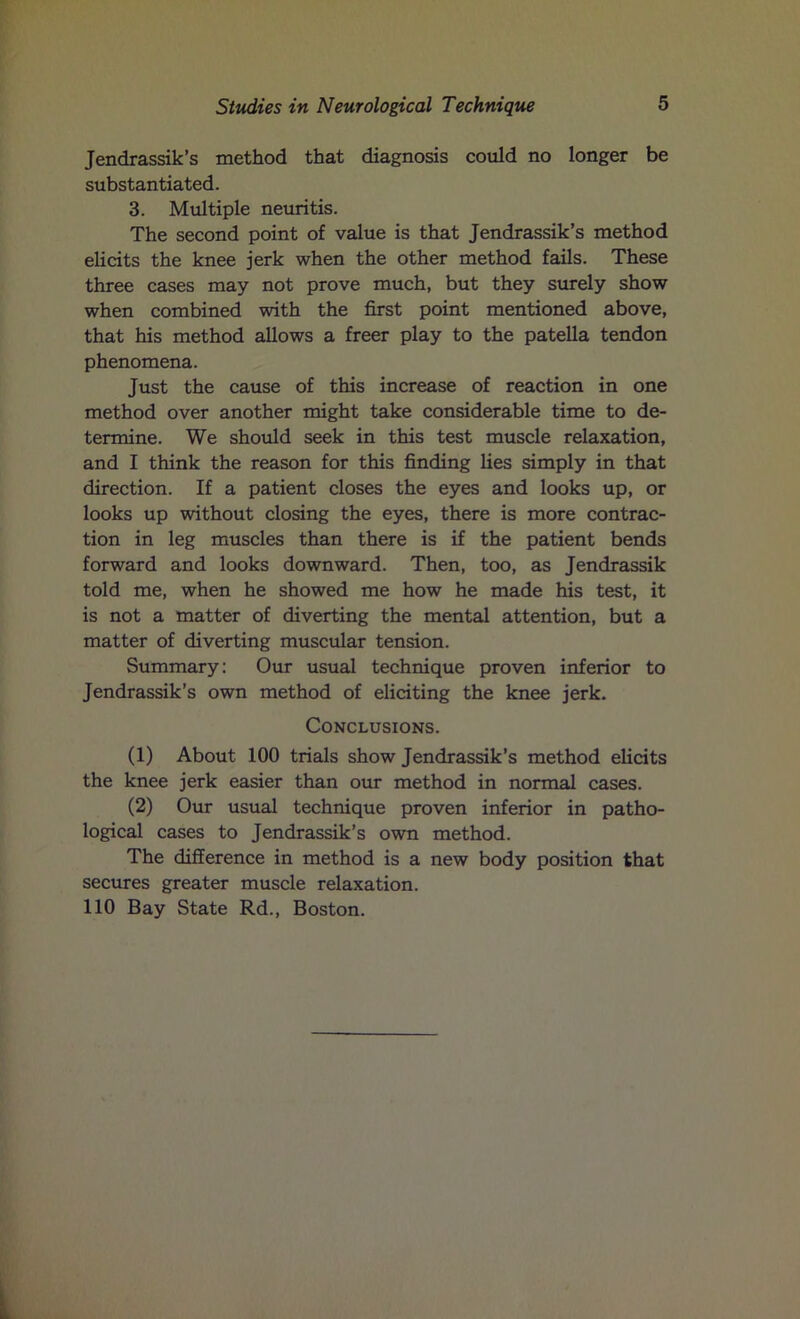 Jendrassik’s method that diagnosis could no longer be substantiated. 3. Multiple neuritis. The second point of value is that Jendrassik’s method elicits the knee jerk when the other method fails. These three cases may not prove much, but they surely show when combined with the first point mentioned above, that his method allows a freer play to the patella tendon phenomena. Just the cause of this increase of reaction in one method over another might take considerable time to de- termine. We should seek in this test muscle relaxation, and I think the reason for this finding lies simply in that direction. If a patient closes the eyes and looks up, or looks up without closing the eyes, there is more contrac- tion in leg muscles than there is if the patient bends forward and looks downward. Then, too, as Jendrassik told me, when he showed me how he made his test, it is not a matter of diverting the mental attention, but a matter of diverting muscular tension. Summary: Our usual technique proven inferior to Jendrassik’s own method of eliciting the knee jerk. Conclusions. (1) About 100 trials show Jendrassik’s method elicits the knee jerk easier than our method in normal cases. (2) Our usual technique proven inferior in patho- logical cases to Jendrassik’s own method. The difference in method is a new body position that secures greater muscle relaxation. 110 Bay State Rd., Boston.