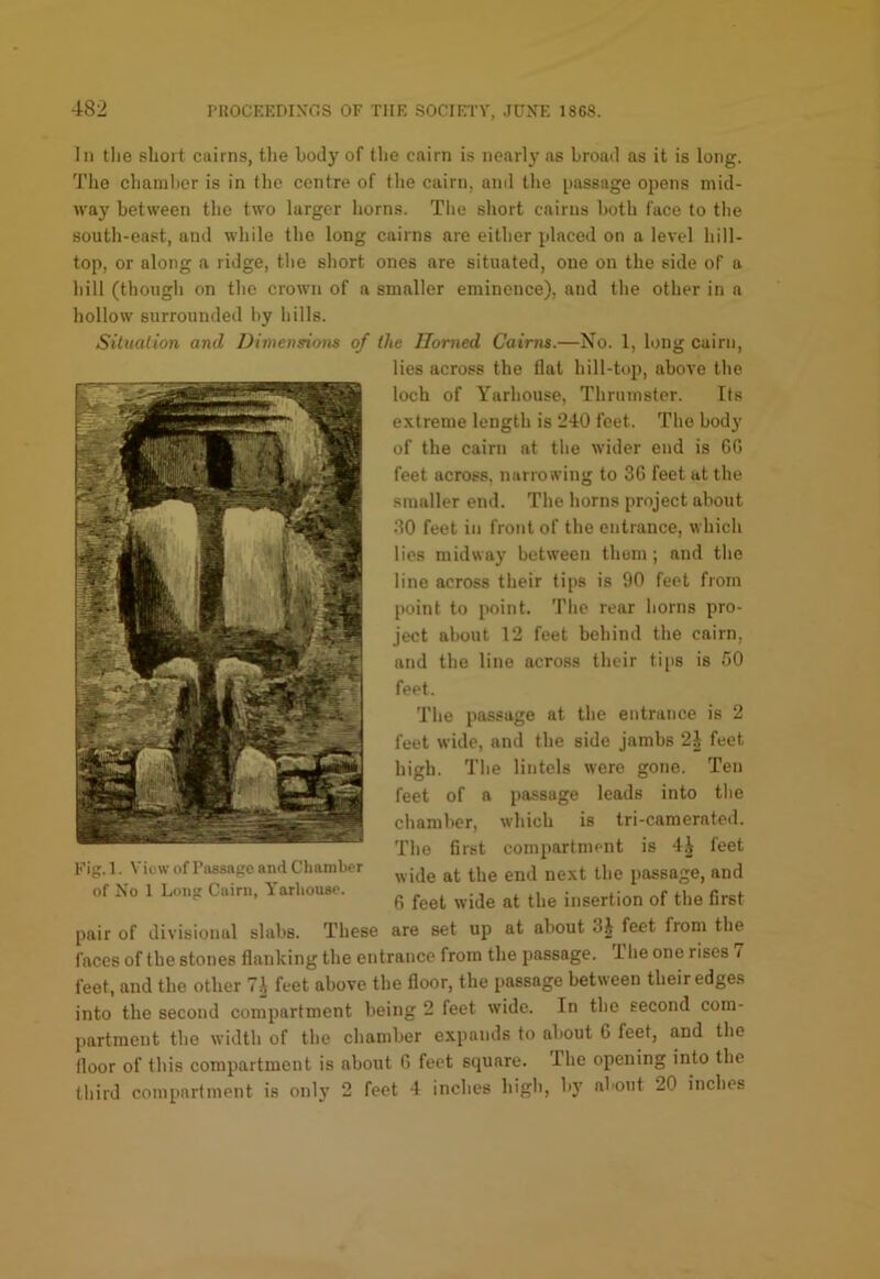 In tlie sliort cairns, the body of the cairn is nearly as broad as it is long. The chainhcr is in tlie centre of the cairn, and tlie passage opens mid- way between the two larger horns. Tlie short cairns both face to the south-east, and while the long cairns are either placed on a level hill- top, or along a ridge, the short ones are situated, one on the side of a hill (though on the crown of a smaller eminence), and the other in a hollow surrounded hy hills. Situation and Dimensions of the Homed Cairns.—No. 1, long cairn, lies across the flat hill-top, above the loch of Yarhouse, Thrumster. Its extreme length is 240 feet. The body of the cairn at the wider end is 6(5 feet across, narrowing to 36 feet at the smaller end. The horns project about 30 feet in front of the entrance, which lies midway between them; and the line across their tips is 90 feet from point to point. The rear horns pro- ject about 12 feet behind the cairn, and the line across their tips is 50 feet. The passage at the entrance is 2 feet wide, and the side jambs 2J feet high. The lintels were gone. Ten feet of a passage leads into the chamber, wdiich is tri-camerated. The first compartment is 4,^ feet wide at the end next the passage, and 6 feet wide at the insertion of the first pair of divisional slabs. These are set up at about 3i feet from the faces of the stones flanking the entrance from the passage. 1 he one rises 7 feet, and the other 7i feet above the floor, the passage between their edges into the second compartment being 2 feet wide. In the second com- partment the width of the chamber expands to about 6 feet, and the floor of this compartment is about 6 feet square. The opening into the third compartment is only 2 feet 4 inches high, by about 20 inches Fig. 1. View of Passage and Chamber of No 1 Long Cairn, Yarhouse.