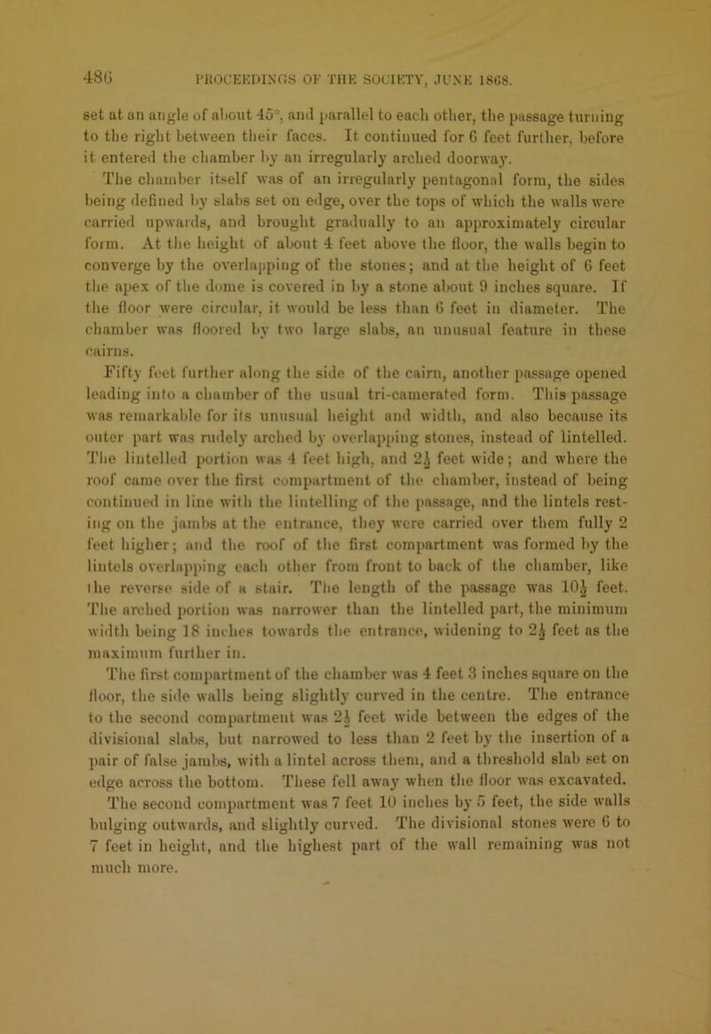 48G I'HOCEKDIXOS OF THE SOCIETY, JCXE 18C8. set at an angle of aliout 45’, ami jiarallel to each otlier, tlie passage turning to the riglit between their faces. It continued for G feet further, before it entered tlie chamber by an irregularly arcbed doorway. The chamber itself was of an irregularly pentagonal form, the sides being defined by slabs set on edge, over the tops of which the walls were carried upwards, and brought gradually to an approximately circular form. At the height of about 4 feet above the lloor, the walls begin to converge by the overlapping of the stones; and at the height of 6 feet the apex of the dome is covered in by a stone about 9 inches square. If the floor were circular, it would be less than G feet in diameter. The chamber was floored by two large slabs, an unusual feature in these cairns. Fifty feet further along the side of the cairn, another passage opened leading into a chamber of the usual tri-camerated form. This passage was remarkable for its unusual height and width, and also because its outer part was rudely arched by overlapiuug stones, instead of lintelled. J'he lintelled portion wa.s 4 feet high, and 2.\ feet wide; and where the roof came over the first compartment of the chamber, instead of being continued in line with the lintelling of the passage, and the lintels rest- ing on the jambs at the entrance, they were carried over them fully 2 feet higher; and the roof of the first compartment was formed by the lintels overlapping each other from front to back of the chamber, like the reverse side of a stair. The length of the passage was 10.} feet. The arched portion was narrower than the lintelled part, the minimum width being 18 inches towards the entrance, widening to 2.} feet ns the maximum further in. The first compartment of the chamber was 4 feet 3 indies square on the floor, the sitle walls being slightly curved in the centre. The entrance to the second compartment was 2} feet wide between the edges of tlie divisional slabs, but narrowed to less than 2 feet bj' the insertion of a pair of false jambs, with a lintel across them, and a threshold slab set on edge across the bottom. These fell away when the floor was excavated. The second compartment was 7 feet lU inches b}' 5 feet, the side walls bulging outwards, aud slightly curved. The divisional stones w'ere G to 7 feet in height, and the highest part of the wall remaining was not much more.