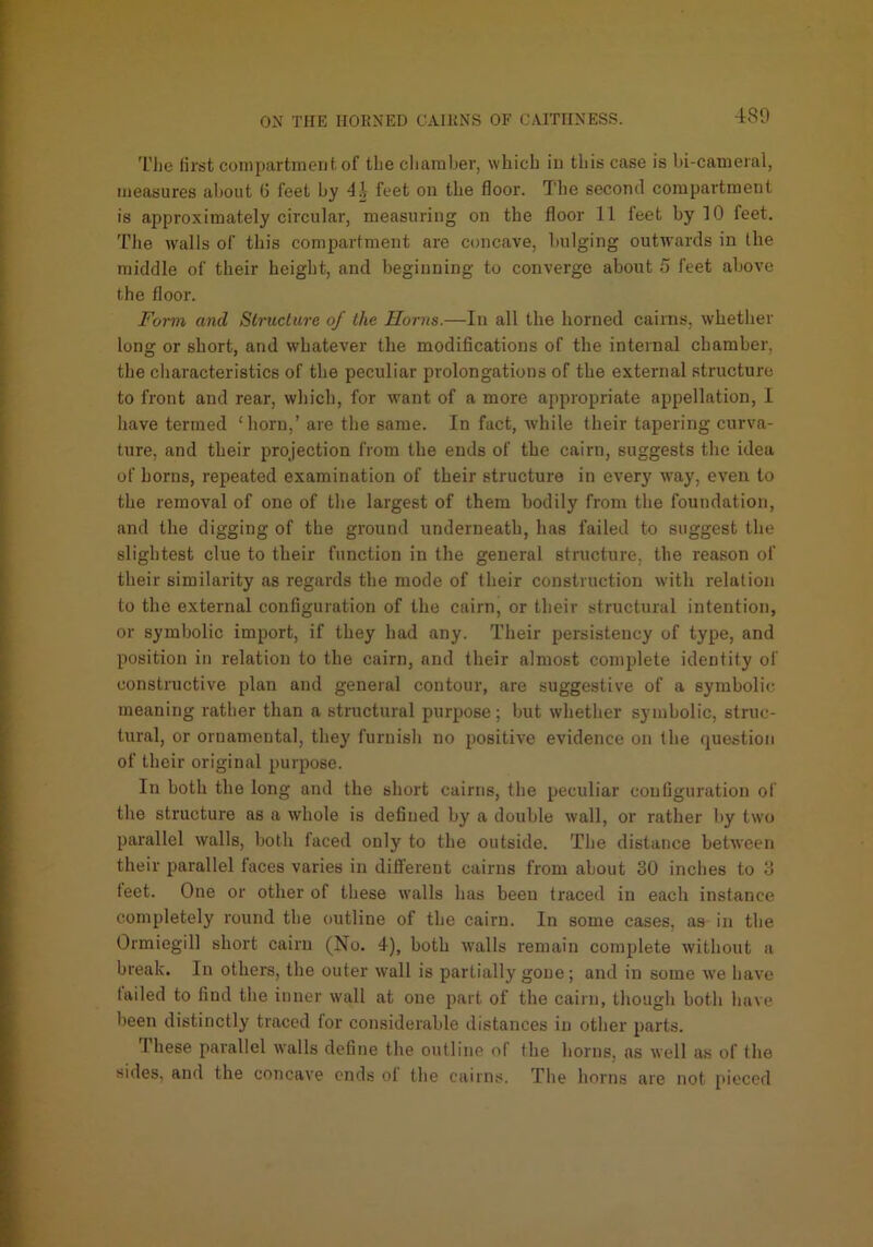 The lirst compartmeiil. of the chamber, which in this case is bi-cameral, measures altoiit 6 feet by feet on the floor. The second compartment is approximately circular, measuring on the floor 11 feet by 10 feet. The w'alls of this compartment are concave, bulging outwards in the middle of their height, and beginning to converge about 5 feet above the floor. Form and Structure of the Horns.—In all the horned cairns, whether long or short, and whatever the modifications of the internal chamber, the characteristics of the peculiar prolongations of the external structure to front and rear, which, for want of a more appropriate appellation, I have termed ‘horn,’ are the same. In fact, while their tapering curva- ture, and their projection from the ends of the cairn, suggests the idea of horns, repeated examination of their structure in everj' way, even to the removal of one of tlie largest of them bodily from the foundation, and the digging of the ground underneath, has failed to suggest the slightest clue to their function in the general structure, the reason of their similarity as regards the mode of their construction with relation to the external configuration of the cairn, or their structural intention, or symbolic import, if they had any. Their persistency of type, and position in relation to the cairn, and their almost complete identity of constructive plan and general contour, are suggestive of a symbolic meaning rather than a structural purpose; but whether symbolic, struc- tural, or ornamental, they furnish no positive evidence on the question of their original purpose. In both the long and the short cairns, tiie peculiar configuration of tire structure as a whole is defined by a double wall, or rather by two parallel walls, both faced only to the outside. The distance between their parallel faces varies in different cairns from about 30 inches to 3 feet. One or other of these walls has been traced in each instance completely round the outline of the cairn. In some cases, as in the Ormiegill short cairn (No. 4), both walls remain complete without a break. In others, the outer wall is partially gone; and in some we have tailed to find the inner wall at one part of the cairn, though both have been distinctly traced for considerable distances in other parts. These parallel walls define the outline of the horns, as well as of the sides, and the concave ends of the cairns. The horns are not [>ieced