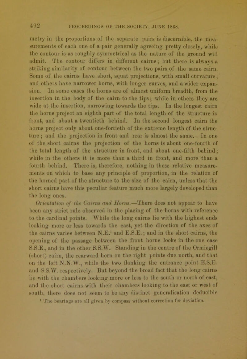 |•I{OC^:KIlIX(lS (JK TIIK SOCIKTY, JUNK 18««. metry in tlie pToportions of tlie separate pairs is discernible, llie inea- surenients of each one of a [lair generally agreeing pretty closely, while the contour is as roughly syininetrical as the nature of the ground will admit. The contour differs in different cairns; hut there is always a striking similarity of contour between the two pairs of the same cairn. Some of the cairns have short, squat projections, with small curvature; and others have narrower horns, with longer curves, and a wider expnn^ sion. In some cases the horns are of almost uniform breadth, from the insertion in the body of the cairn to the tips; while in others they are wide at the insertion, narrowing towards the tips. In the longest cairn the horns project an eighth part of the total length of the structure in front, and about a twentieth behind. In the second longest cairn the horns project only altout one-fortieth of the extreme length of the struc- ture ; and the projection in front and rear is almost the same. In one of the short cairns the projection of the horns is about one-fourth of the total length of the structure in front, and about one-fifth behind; while in the others it is more than a third in front, and more than a fourth behind. There is, therefore, nothing in these relative measure- ments on which to base any principle of proportion, in the relation of the horned part of the structure to the size of the cairn, unless that the short cairns have this peculiar feature much more largely developed than the long ones. Orientation of the Cairns and Horns.—There does not appear to have been any strict rule observed in the placing of the horns with reference to the cardinal points. While the long cairns lie with the highest ends looking more or less towards the east, yet the direction of the axes of the cainis varies between N.E.* and E.S.E.; and in the short cairns, the opening of the passage between the front horns looks in the one case S.S.E., and in the other S.S.W. Standing in the centre of the Ormiegill (short) cairn, the rearward horn on the right points due north, and that on the left N.N.W., while the two Hanking the entrance point E.S.E. and S S.W. respectively. But beyond the broad fact that the long cairns lie with the chambers looking more or less to the south or north of cast, and the short cairns with their chambers looking to the east or west of south, there docs not seem to be any distinct generalisation deducil'le ' Tiie bearings are all given by compass without correction for deviation.