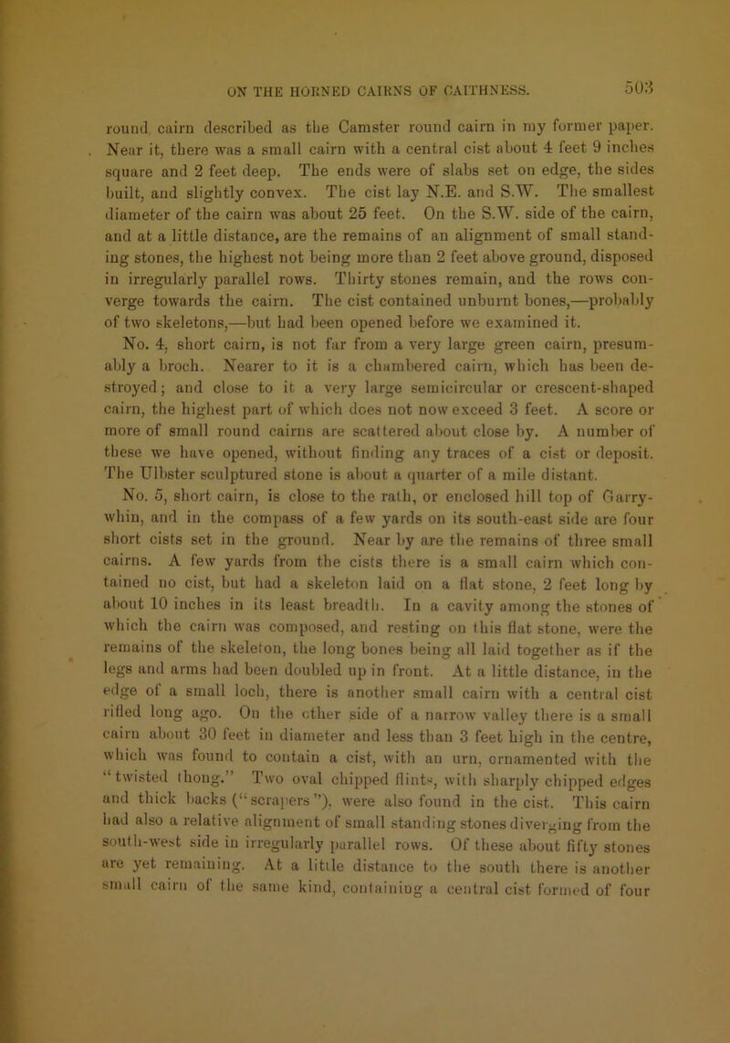 rouiul. cairn described as tbe Canister round cairn in my former pa[ier. Near it, there was a small cairn with a central cist about 4 feet 9 inches square and 2 feet deep. The ends were of slabs set on edge, the sides built, and slightly convex. The cist lay N.E. and S.W. Tlie smallest diameter of the cairn was about 25 feet. On the S.W. side of the cairn, and at a little distance, are the remains of an alignment of small stand- ing stone.s, the highest not being more than 2 feet above ground, disposed in irregularly parallel rows. Thirty stones remain, and the rows con- verge towards the cairn. The cist contained unburnt bones,—probably of two skeletons,—but had been opened before we examined it. No. 4, short cairn, is not far from a very large green cairn, presum- ably a broch. Nearer to it is a chambered cairn, which has been de- stroyed; and clo.se to it a very large semicircular or crescent-shaped cairn, the highest part of which does not now exceed 3 feet. A score or more of small round cairns are scattered about close by. A number of these we have opened, without finding any traces of a cist or deposit. The Ulbster sculptured stone is about a quarter of a mile distant. No. 5, short cairn, is close to the rath, or enclosed liill top of fiarry- whin, and in the compass of a few yards on its south-east side are four short cists set in the ground. Near by are tbe remains of three small cairns. A few yards from the cists there is a small cairn which con- tained no cist, hut had a skeleton laid on a flat stone, 2 feet long by about 10 inches in its least breadth. In a cavity among the stones of which the cairn was composed, and resting on this flat stone, were the remains of the skeleton, the long bones being all laid together as if the legs and arms had been doubled up in front. At a little distance, in the edge of a small loch, there is another small cairn with a central cist rifled long ago. On the ether side of a narrow valley there is a small cairn about 30 feet in diameter and less than 3 feet high in the centre, which was found to contain a cist, with an urn, ornamented with the twisted ihong. Two oval chipped flints, with shar[ily chipped erlges and thick backs (“ scrapers’’), were also found in the cist. This cairn had also a relative alignment of small standing stones diver>>ing from the south-west side in irregularly [)arallel rows. Of these about fifty stones are yet remaining. At a little distance to the south there is another small cairn of the same kind, containiug a central cist formed of four