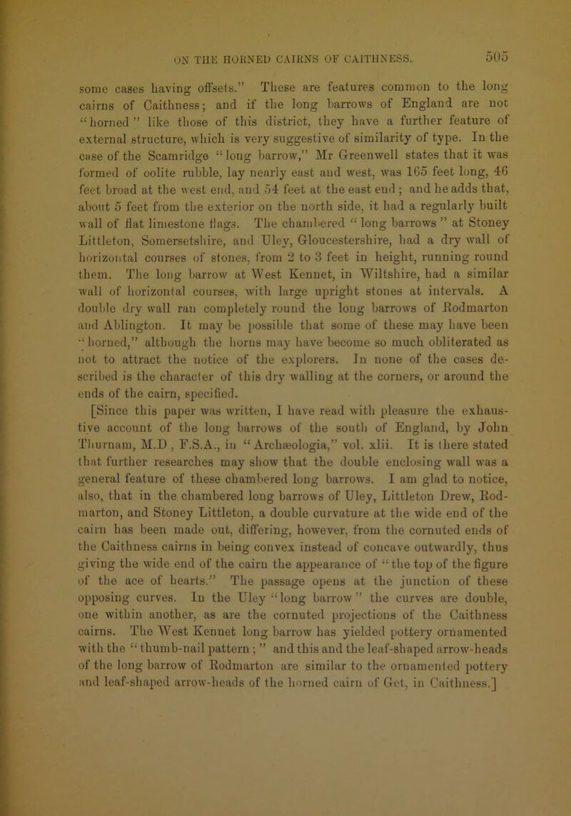 some cases having offsets.” These are features common to the long cairns of Caithness; and if tlie long barrows of England are not “horned” like those of this district, they have a further feature of external structure, which is very suggestive of similarity of type. In the case of the Scamridge “ long harrow,” Mr G-reenwell states that it was formed of oolite nibble, lay nearly east aud west, was 165 feet long, 46 feet broad at the west end, and 54 feet at the east end ; and he adds that, about 5 feet from the exterior on the north side, it had a regularly built wall of Hat limestone tings. Tlie chambered “ long barrows ” at Stoney Littleton, Somersetshire, and Uley, G-loucestershire, had a dry wall of horizontal courses of stones, from 2 to 3 feet in height, running round them. The long barrow at West Kenuet, in Wiltshire, had a similar wall of horizontal courses, with large upright stones at intervals. A double dry wall ran completely round the long barrows of Jlodmarton and Ablington. It may be possible that some of these may have been •‘horned,” although the horns may have become so much obliterated as not to attract the notice of the explorers. In none of the cases de- scribed is the character of this drj' walling at the corners, or around the ends of the cairn, specified. [Since this paper was written, I have read with pleasure the exhaus- tive account of the long barrows of the south of England, by John Tburnam, M.D , F.S.A., in “ Archmologia,” vol. xlii. It is there stated that further researches may show that the double enclosing wall was a general feature of these chambered long barrows. I am glad to notice, also, that in the chambered long barrows of Uley, Littleton Drew, Eod- marton, and Stoney Littleton, a double curvature at the wide end of the cairn has been made out, differing, however, from the cornuted ends of the Caithness cairns in being convex instead of concave outwardly, thus giving the wide end of the cairn the appearance of “ the top of the figure of the ace of hearts.” The passage opens at the junction of these opposing curves. In the Uley “long barrow” the curves are double, one within another, as are the cornuted projections of the Caithness cairns. The West Kenuet long barrow has yielded pottery ornamented with the “ thumb-nail pattern ; ” and this aud the leaf-shaped arrow-beads of the long barrow of Rodmarton are similar to the ornamented pottery and leaf-shaped arrow-heads of the horned cairn of Dot, in Caithness.]