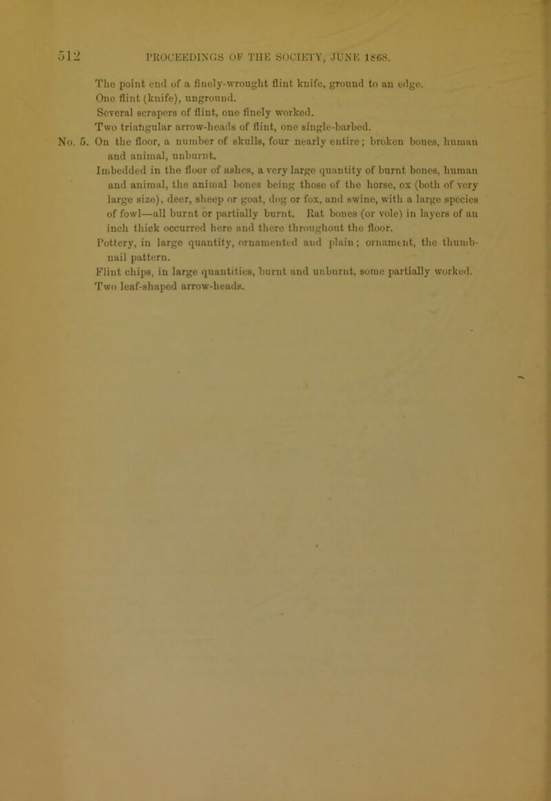 The point end of a finely-wrought fiint knife, ground to an edge. One flint (knife), unground. Several scrapers of flint, one finely worked. Two triangular arrow-heads of flint, one single-barbed. No. 5. On the floor, a number of skulls, four nearly entire; broken bones, human and animal, unburnt. Imbedded in the floor of ashes, a very large quantity of burnt bones, human and animal, the animal bones being those of the horse, ox (both of very large size), deer, sheep or goat, dog or fox, and swine, with a largo species of fowl—all burnt or partially burnt. Rat bones (or vole) in layers of an inch thick occurred hero and there throughout the floor. Pottery, in large quantity, ornamented and plain; ornamint, the thumb- nail pattern. Flint chips, in large quantities, burnt and unburnt, some partially worked. Two leaf-shaped arrow-heads.