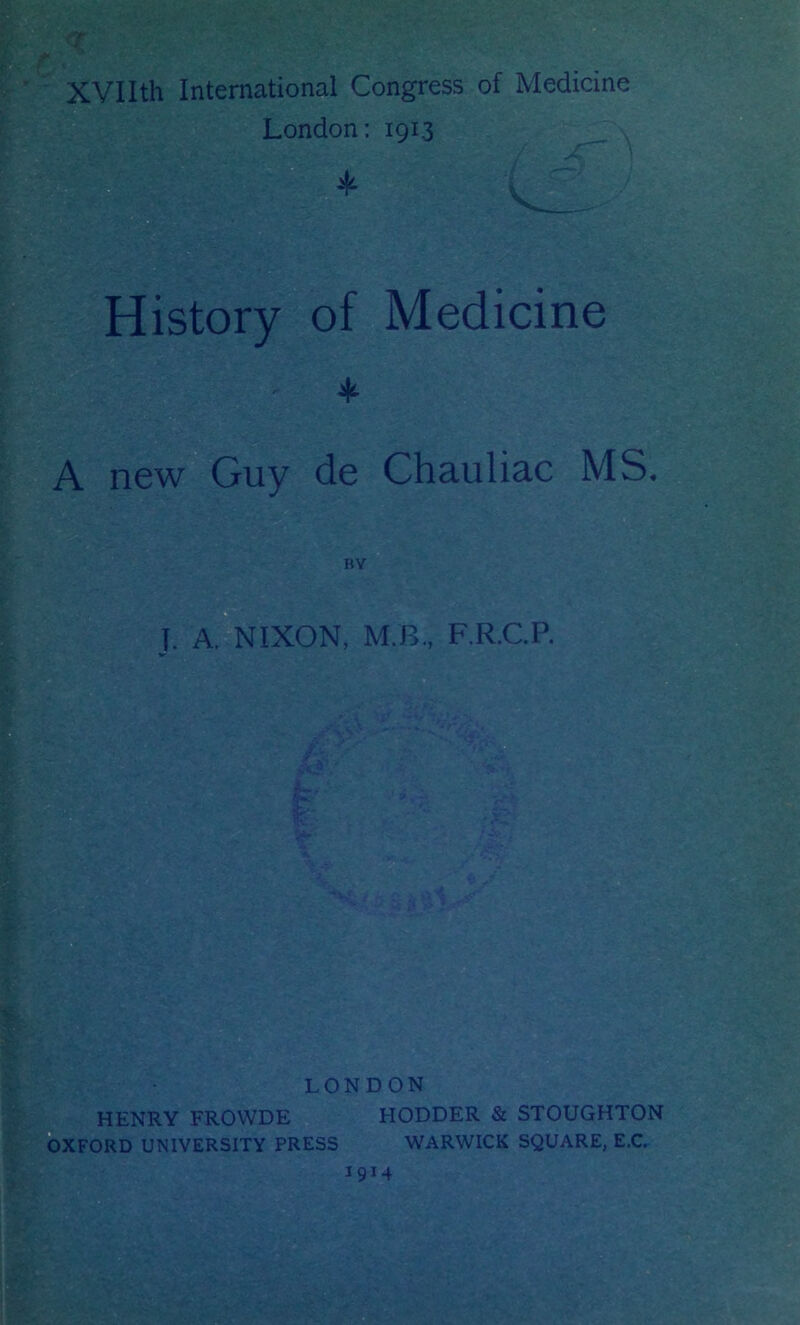 t <r XVlIth International Congress of Medicine London; 1913 ^ , History of Medicine A new Guy de Chauliac MS. BY T. A. NIXON, M.B., F.R.CP. LONDON HENRY FROWDE q HODDER & STOUGHTON OXFORD UNIVERSITY PRESS WARWICK SQUARE, E.C. 1914