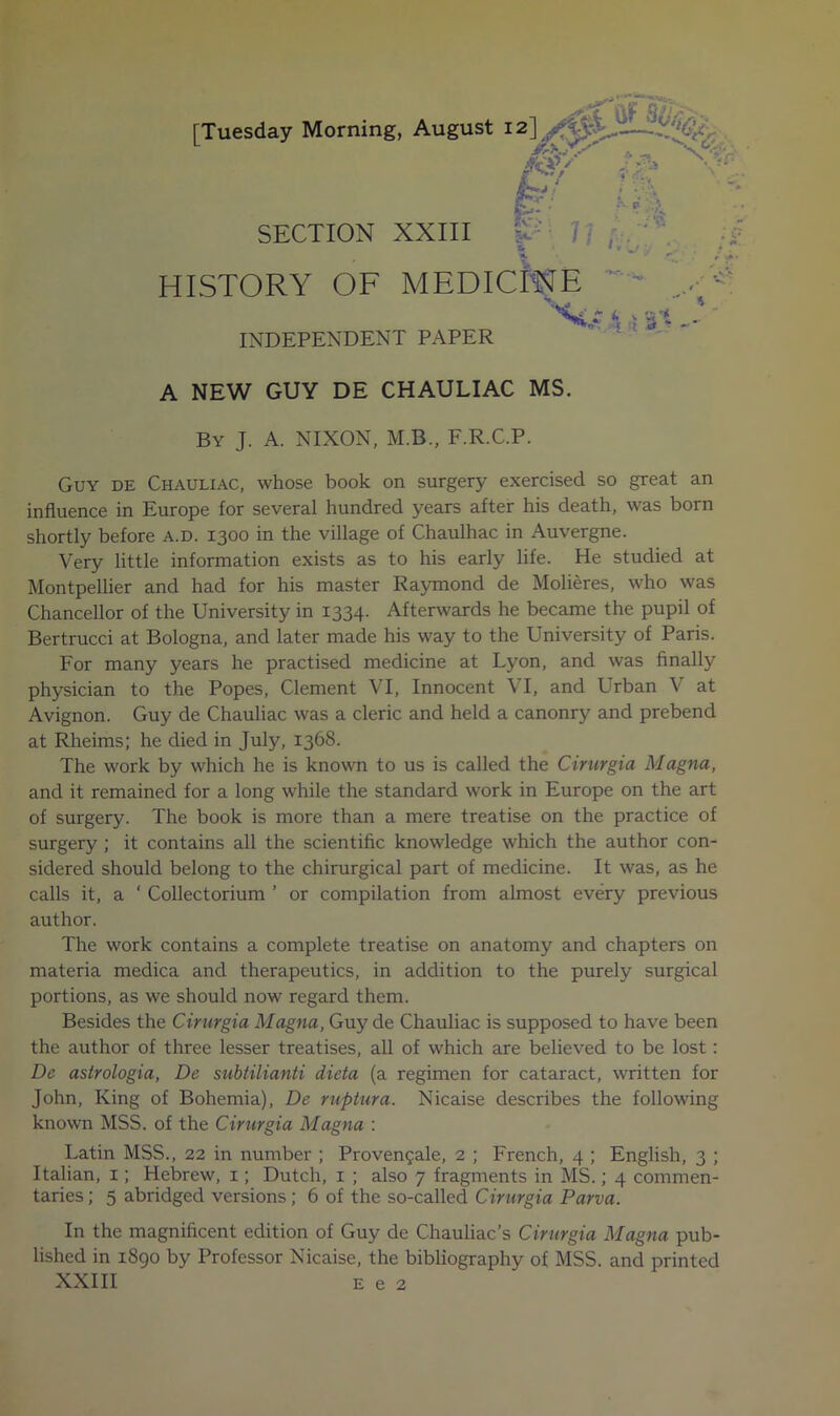 [Tuesday Morning, August SECTION XXIII 7/ , - HISTORY OF MEDICftJE INDEPENDENT PAPER •/-- ^ • • •. ^ »*«r, .. kV W- '-I II 4 w* 3 'I -- A NEW GUY DE CHAULIAC MS. By J. a. NIXON, M.B., F.R.C.P. Guy de Chauliac, whose book on surgery exercised so great an influence in Europe for several hundred years after his death, was born shortly before a.d. 1300 in the village of Chaulhac in Auvergne. Very little information exists as to his early life. He studied at Montpellier and had for his master Raymond de Molieres, who was Chancellor of the University in 1334. Afterwards he became the pupil of Bertrucci at Bologna, and later made his way to the University of Paris. For many years he practised medicine at Lyon, and was finally physician to the Popes, Clement VI, Innocent VI, and Urban V at Avignon. Guy de Chauliac was a cleric and held a canonry and prebend at Rheims; he died in July, 1368. The work by which he is known to us is called the Cirurgia Magna, and it remained for a long while the standard work in Europe on the art of surgery. The book is more than a mere treatise on the practice of surgery ; it contains all the scientific knowledge which the author con- sidered should belong to the chirurgical part of medicine. It was, as he calls it, a ‘ Collectorium ’ or compilation from almost every previous author. The work contains a complete treatise on anatomy and chapters on materia medica and therapeutics, in addition to the purely surgical portions, as we should now regard them. Besides the Cirurgia Magna, Guy de Chauliac is supposed to have been the author of three lesser treatises, all of which are believed to be lost: De astrologia, De subtilianti dieta (a regimen for cataract, written for John, King of Bohemia), De ruptura. Nicaise describes the following known MSS. of the Cirurgia Magna ; Latin MSS., 22 in number ; Proven?ale, 2 ; French, 4 ; English, 3 ; Italian, i; Hebrew, i; Dutch, i ; also 7 fragments in MS.; 4 commen- taries ; 5 abridged versions; 6 of the so-called Cirurgia Parva. In the magnificent edition of Guy de Chauliac’s Cirurgia Magna pub- lished in 1890 by Professor Nicaise, the bibliography of MSS. and printed XXIII E e 2 ■