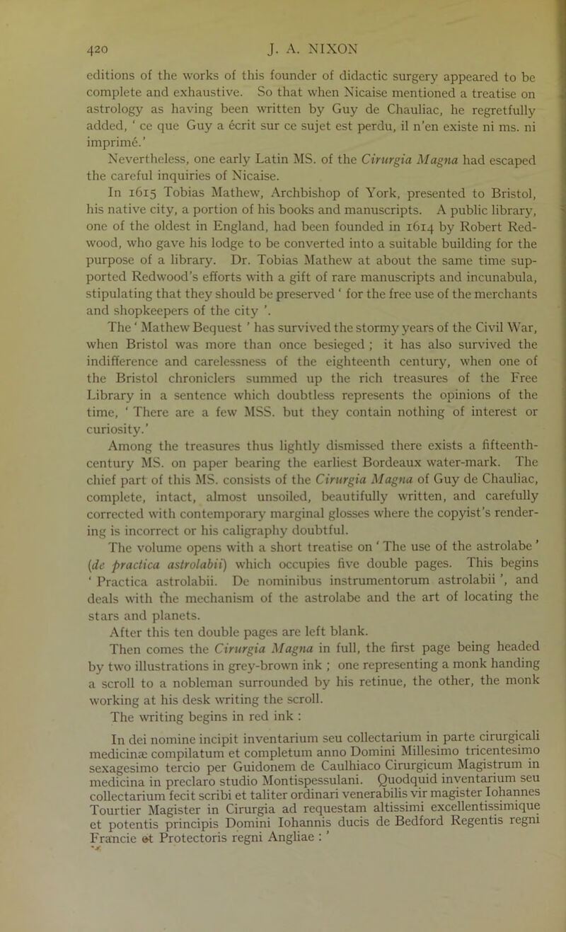 editions of the works of this founder of didactic surgery appeared to be complete and exhaustive. So that when Nicaise mentioned a treatise on astrology as having been wTitten by Guy de Chauliac, he regretfully added, ‘ ce que Guy a ecrit sur ce sujet est perdu, il n’en existe ni ms. ni imprim6.’ Nevertheless, one early Latin MS. of the Cirurgia Magna had escaped the careful inquiries of Nicaise. In 1615 Tobias Mathew, Archbishop of York, presented to Bristol, his native city, a portion of his books and manuscripts. A public library, one of the oldest in England, had been founded in 1614 by Robert Red- wood, who gave his lodge to be converted into a suitable building for the purpose of a library. Dr. Tobias Mathew at about the same time sup- ported Redwood’s efforts with a gift of rare manuscripts and incunabula, stipulating that they should be preserved ‘ for the free use of the merchants and shopkeepers of the city ’. The ‘ Mathew Bequest ’ has survived the stormy years of the Civil War, when Bristol was more than once besieged ; it has also survived the indifference and carelessness of the eighteenth century, when one of the Bristol chroniclers summed up the rich treasures of the Free Library in a sentence which doubtless represents the opinions of the time, ' There are a few MSS. but they contain nothing of interest or curiosity.’ Among the treasures thus lightly dismissed there exists a fifteenth- century MS. on paper bearing the earliest Bordeaux water-mark. The chief part of this MS. consists of the Cirurgia Magna of Guy de Chauliac, complete, intact, almost unsoiled, beautifully written, and carefully corrected with contemporary marginal glosses where the copyist’s render- ing is incorrect or his caligraphy doubtful. The volume opens with a short treatise on ' The use of the astrolabe ’ {de practica astrolabii) which occupies five double pages. This begins ‘ Practica astrolabii. De nominibus instrumentorum astrolabii ’, and deals with t'he mechanism of the astrolabe and the art of locating the stars and planets. After this ten double pages are left blank. Then comes the Cirurgia Magna in full, the first page being headed by two illustrations in grey-brown ink ; one representing a monk handing a scroll to a nobleman surrounded by his retinue, the other, the monk working at his desk writing the scroll. The writing begins in red ink : In dei nomine incipit inventarium seu collectarium in parte cirurgicali medicinal compilatum et completum anno Domini Millesimo tricentesimo sexagesimo tercio per Guidonem de Caulhiaco Cirurgicum Magistrum in medicina in preclaro studio Montispessulani. Quodquid inventarium seu collectarium fecit scribi et taliter ordinari venerabilis vir magister lohannes Tourtier Magister in Cirurgia ad requestarn altissimi excellentissimique et potentis principis Domini lohannis ducis de Bedford Regentis regni Francie »t Protectoris regni Angliae ; ’