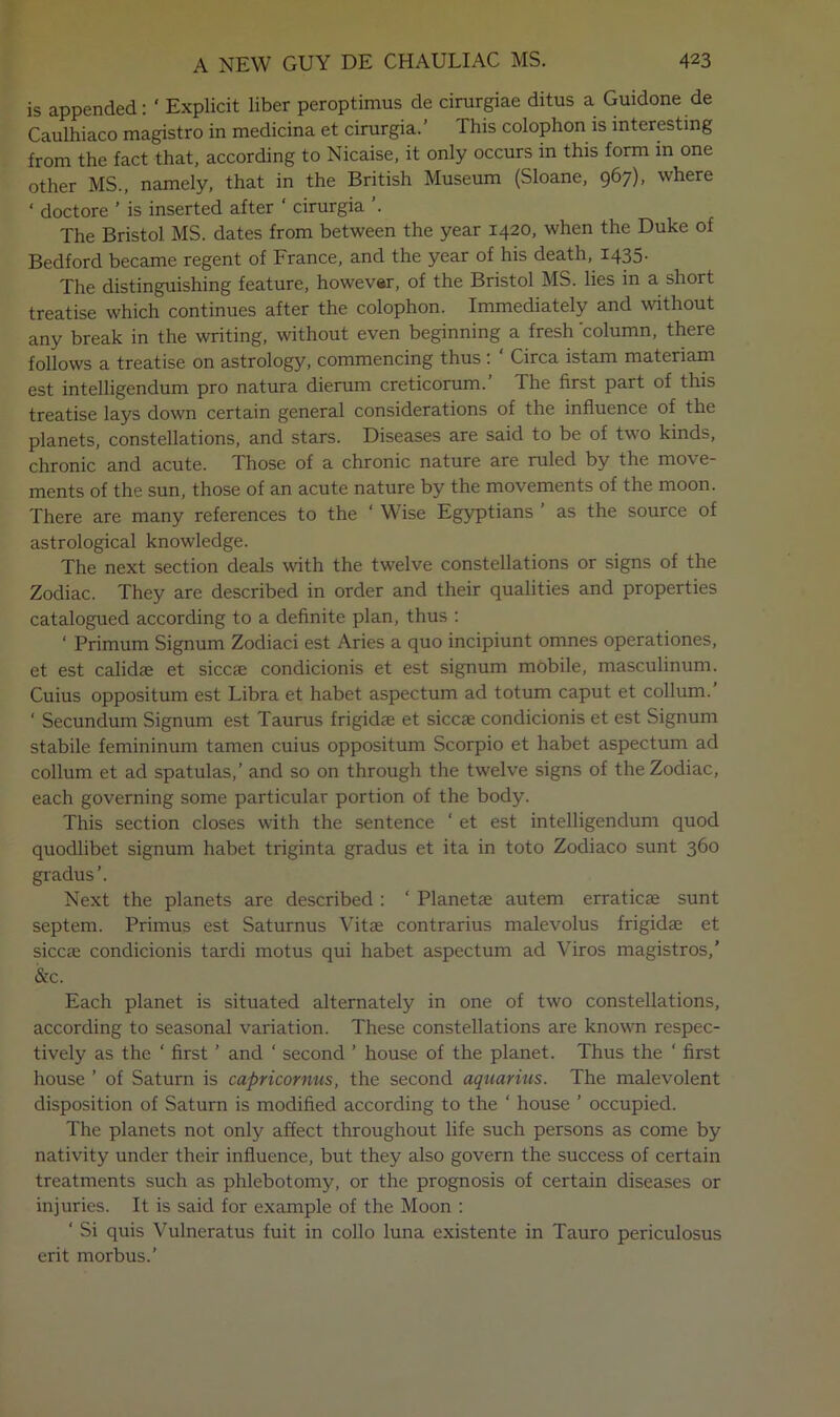 is appended: ‘ Explicit liber peroptimus de cirurgiae ditus a Guidone de Caulhiaco magistro in medicina et cirurgia.’ This colophon is interesting from the fact that, according to Nicaise, it only occurs in this form in one other MS., namely, that in the British Museum (Sloane, 967), where ‘ doctore ’ is inserted after ' cirurgia ’. The Bristol MS. dates from between the year 1420, when the Duke of Bedford became regent of France, and the year of his death, 1435. The distinguishing feature, howev«r, of the Bristol MS. lies in a short treatise which continues after the colophon. Immediately and without any break in the writing, without even beginning a fresh column, there follows a treatise on astrology, commencing thus : ‘ Circa istam materiam est intelligendum pro natura dierum creticorum. The first part of this treatise lays down certain general considerations of the influence of the planets, constellations, and stars. Diseases are said to be of two kinds, chronic and acute. Those of a chronic nature are ruled by the move- ments of the sun, those of an acute nature by the movements of the moon. There are many references to the ‘ Wise Egyptians ’ as the source of astrological knowledge. The next section deals with the twelve constellations or signs of the Zodiac. They are described in order and their qualities and properties catalogued according to a definite plan, thus : ‘ Primum Signum Zodiac! est Aries a quo incipiunt omnes operationes, et est calidse et siccae condicionis et est signum mobile, masculinum. Cuius oppositum est Libra et habet aspectum ad totum caput et collum.’ ‘ Secundum Signum est Taurus frigidae et siccae condicionis et est Signum stabile femininum tamen cuius oppositum Scorpio et habet aspectum ad collum et ad spatulas,’ and so on through the twelve signs of the Zodiac, each governing some particular portion of the body. This section closes with the sentence ‘ et est intelligendum quod quodlibet signum habet triginta gradus et ita in toto Zodiaco sunt 360 gradus’. Next the planets are described : ‘ Planetae autem erraticae sunt septem. Primus est Saturnus Vitae contrarius maJevolus frigidae et siccae condicionis tardi motus qui habet aspectum ad Viros magistros,' &c. Each planet is situated alternately in one of two constellations, according to seasonal variation. These constellations are known respec- tively as the ‘ first ’ and ‘ second ’ house of the planet. Thus the ‘ first house ’ of Saturn is capricornus, the second aquarius. The malevolent disposition of Saturn is modified according to the ‘ house ’ occupied. The planets not only affect throughout life such persons as come by nativity under their influence, but they also govern the success of certain treatments such as phlebotomy, or the prognosis of certain diseases or injuries. It is said for example of the Moon : ‘ Si quis Vulneratus fuit in collo luna existente in Tauro periculosus erit morbus.’