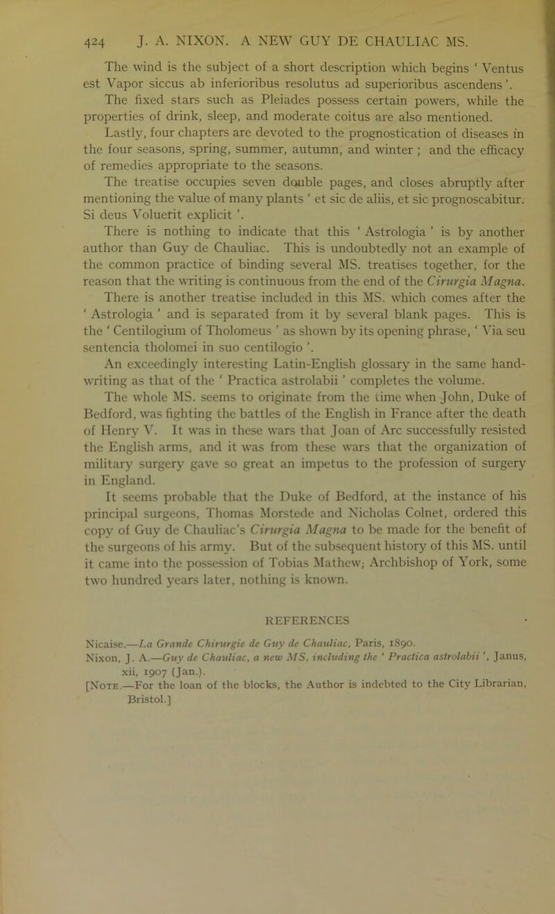 The wind is the subject of a short description which begins ‘ Ventus est Vapor siccus ab inferioribus resolutus ad superioribus ascendens’. Tile fixed stars such as Pleiades possess certain powers, while the properties of drink, sleep, and moderate coitus are also mentioned. Lastly, four chapters are devoted to the prognostication of diseases in the four seasons, spring, summer, autumn, and winter ; and the efficacy of remedies appropriate to the seasons. The treatise occupies seven double pages, and closes abruptly after mentioning the value of many plants ‘ et sic de aliis, et sic prognoscabitur. Si deus Voluefit explicit ’. There is nothing to indicate that this ‘ Astrologia ’ is by another author than Guy de Chauliac. This is undoubtedly not an example of the common practice of binding several MS. treatises together, for the reason that the writing is continuous from the end of the Cirurgia Magna. There is another treatise included in this MS. which comes after the ‘ Astrologia ’ and is separated from it by several blank pages. This is the ‘ Centilogium of Tholomeus ’ as shown by its opening phrase, ‘ Wa seu sentencia tholomei in suo centilogio ’. An exceedingly interesting Latin-English glossary in the same hand- writing as that of the ‘ Practica astrolabii ’ completes the volume. The whole MS. seems to originate from the time when John, Duke of Bedford, was fighting the battles of the English in France after the death of Henry W It was in these wars that Joan of Arc successfully resisted the English arms, and it was from these wars that the organization of military surgery gave so great an impetus to the profession of surgery in England. It seems probable that the Duke of Bedford, at the instance of his principal surgeons, Thomas Morstede and Nicholas Colnet, ordered this copy of Guy de Chauliac’s Cirurgia Magna to be made for the benefit of the surgeons of his army. But of the subsequent history of this MS. until it came into the possession of Tobias Mathew; Archbishop of York, some two hundred years later, nothing is known. REFERENCES Nicaise.—La Grande Chirurgie de Guy de Chauliac, Paris, 1890. Nixon, J. —Guy de Chauliac, a new .MS. including the ' Practica astrolabii Janus, xii, 1907 (Jan.). [Note.—For the loan of the blocks, the Author is indebted to the City Librarian, Bristol.]