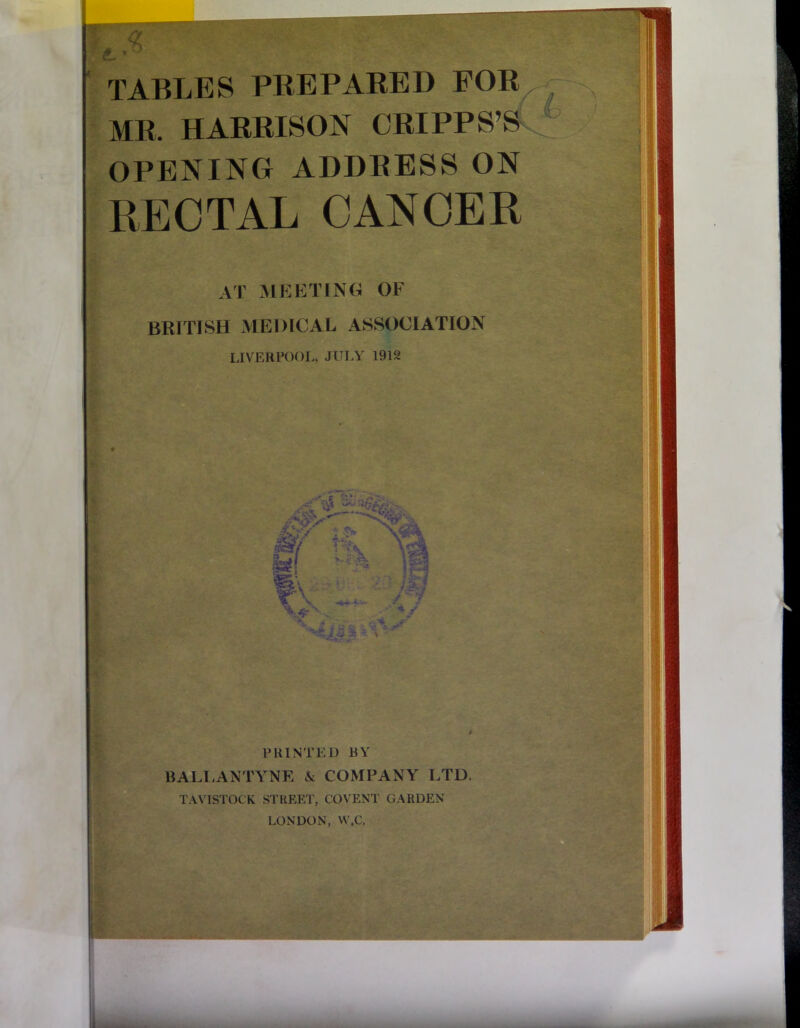 MR. HARRISON ORIPPS’S OPENING ADDRESS ON RECTAL CANCER AT MEETING OF BRITISH MEDICAL ASSOCIATION LIVERPOOI., JULY 1912 PRINTED BY BALLANTYNE A COMPANY LTD. TAVISTOCK STREET, COVENT GARDEN LONDON, VV.C.