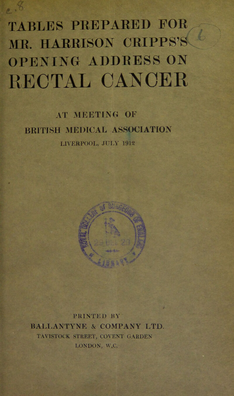 MR. HARRISON CRIPPS’S OPENING ADDRESS ON RECTAL CANCER AT MEETING OF BRITISH MEDICAL ASSOCIATION LIVERPOOI., JULY 1912 PRINTED BY BALIANTYNE A COMPANY LTD. TAVISTOCK STREET, COVENT GARDEN LONDON, VV.C.