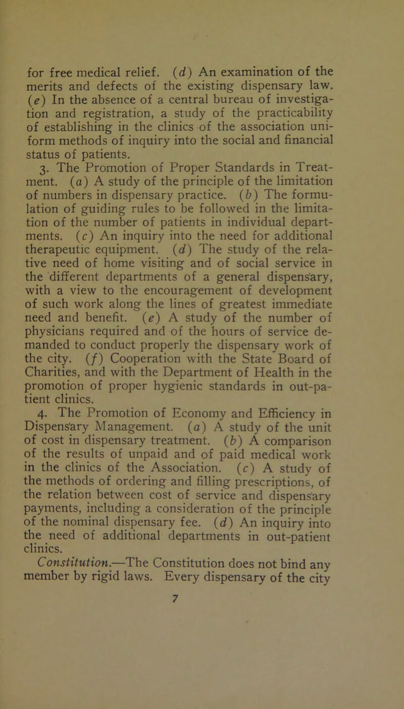 for free medical relief. (d) An examination of the merits and defects of the existing dispensary law. (e) In the absence of a central bureau of investiga- tion and registration, a study of the practicability of establishing in the clinics of the association uni- form methods of inquiry into the social and financial status of patients. 3. The Promotion of Proper Standards in Treat- ment. (a) A study of the principle of the limitation of numbers in dispensary practice. (b) The formu- lation of guiding rules to be followed in the limita- tion of the number of patients in individual depart- ments. (c) An inquiry into the need for additional therapeutic equipment. (d) The study of the rela- tive need of home visiting and of social service in the different departments of a general dispensary, with a view to the encouragement of development of such work along the lines of greatest immediate need and benefit. (e) A study of the number of physicians required and of the hours of service de- manded to conduct properly the dispensary work of the city. (/) Cooperation with the State Board of Charities, and with the Department of Health in the promotion of proper hygienic standards in out-pa- tient clinics. 4. The Promotion of Economy and Efficiency in Dispens'ary Management, (a) A study of the unit of cost in dispensary treatment, (b) A comparison of the results of unpaid and of paid medical work in the clinics of the Association, (c) A study of the methods of ordering and filling prescriptions, of the relation between cost of service and dispensary payments, including a consideration of the principle of the nominal dispensary fee. (d) An inquiry into the need of additional departments in out-patient clinics. Constitution.—The Constitution does not bind any member by rigid laws. Every dispensary of the city