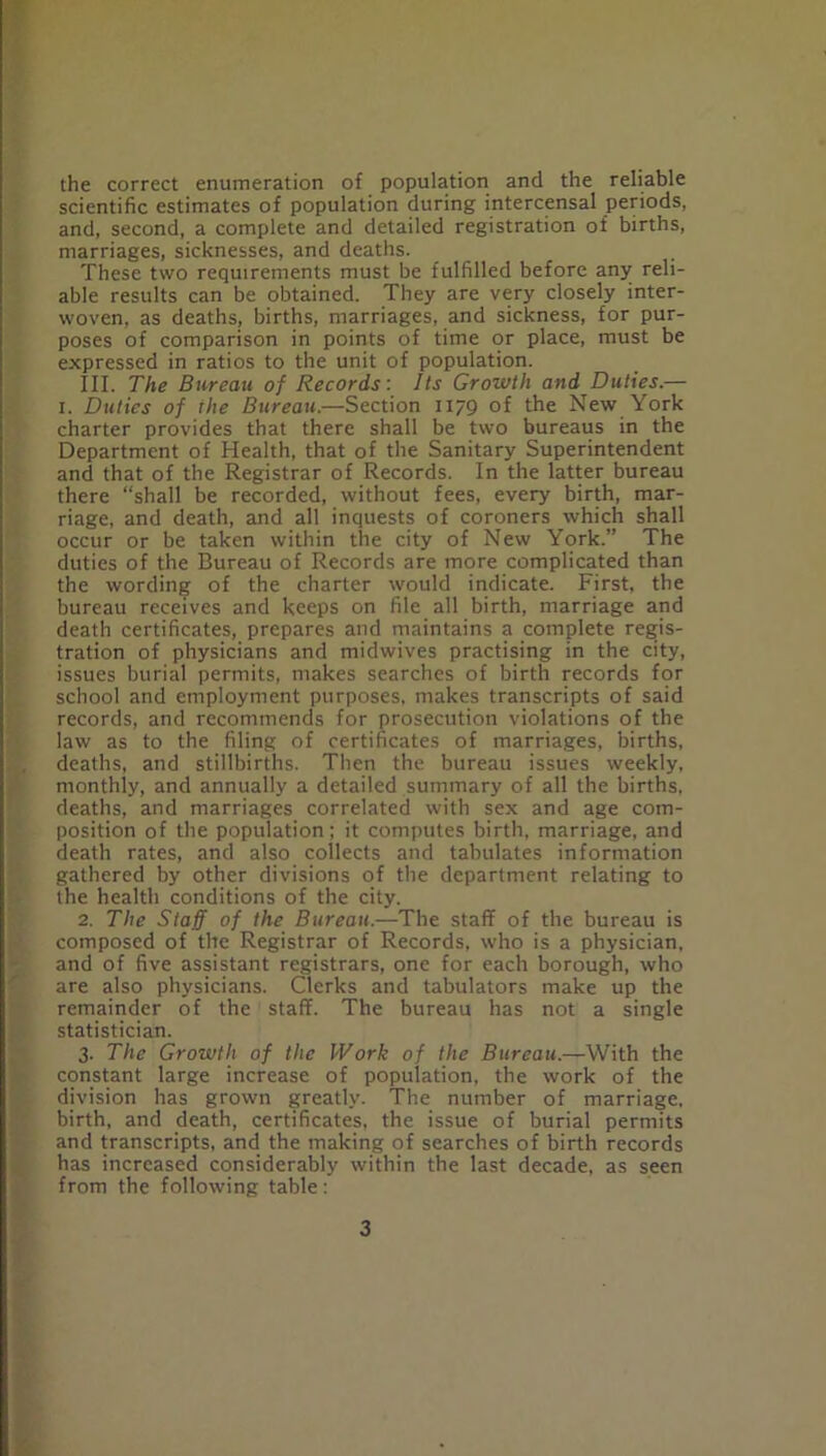 the correct enumeration of population and the reliable scientific estimates of population during intercensal periods, and, second, a complete and detailed registration of births, marriages, sicknesses, and deaths. These two requirements must be fulfilled before any reli- able results can be obtained. They are very closely inter- woven, as deaths, births, marriages, and sickness, for pur- poses of comparison in points of time or place, must be expressed in ratios to the unit of population. III. The Bureau of Records: Its Growth and Ditties.— I. Duties of the Bureau.—Section H79 of the New York charter provides that there shall be two bureaus in the Department of Health, that of the Sanitary Superintendent and that of the Registrar of Records. In the latter bureau there “shall be recorded, without fees, every birth, mar- riage, and death, and all inquests of coroners which shall occur or be taken within the city of New York.” The duties of the Bureau of Records are more complicated than the wording of the charter would indicate. First, the bureau receives and keeps on file all birth, marriage and death certificates, prepares and maintains a complete regis- tration of physicians and midwives practising in the city, issues burial permits, makes searches of birth records for school and employment purposes, makes transcripts of said records, and recommends for prosecution violations of the law as to the filing of certificates of marriages, births, deaths, and stillbirths. Then the bureau issues weekly, monthly, and annually a detailed summary of all the births, deaths, and marriages correlated with sex and age com- position of the population; it computes birth, marriage, and death rates, and also collects and tabulates information gathered by other divisions of the department relating to the health conditions of the city. 2. The Staff of the Bureau.-—The staff of the bureau is composed of the Registrar of Records, who is a physician, and of five assistant registrars, one for each borough, who are also physicians. Clerks and tabulators make up the remainder of the staff. The bureau has not a single statistician. 3. The Growth of the Work of the Bureau.—With the constant large increase of population, the work of the division has grown greatly. The number of marriage, birth, and death, certificates, the issue of burial permits and transcripts, and the making of searches of birth records has increased considerably within the last decade, as seen from the following table: