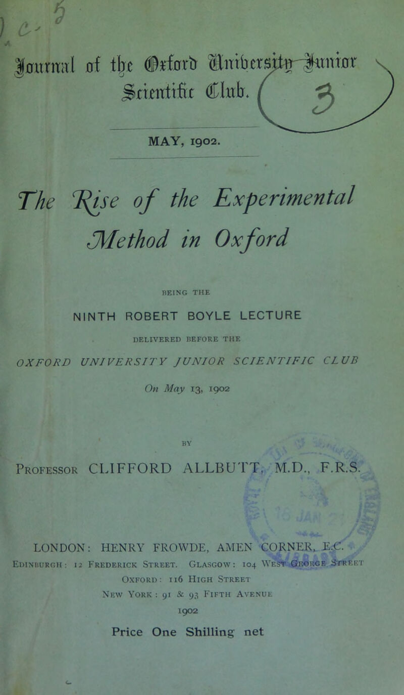 |0umHl of tijc ®rfortt ®iTTbcrs‘ Stunftfit CIulj. MAY, 1902. The T^se of the Experimental J\Iethod in Oxford BEING THE NINTH ROBERT BOYLE LECTURE DELIVERED BEFORE THE OXFORD UNIVERSITY JUNIOR SCIENTIFIC CLUB On May 13, 1902 BY Prop'essor CLIFFORD ALLBU'FT, M.D., F.R.S. LONDON: HENRY FROWDE, AMEN CORNER. E-C- Ediniiuroh ; 12 Frederick Street. Glasgow: 104 Wes^ ,George Stree’ Oxford: h6 High Street New York : 91 & 93 Fifth Avenue 1902 Price One Shilling net