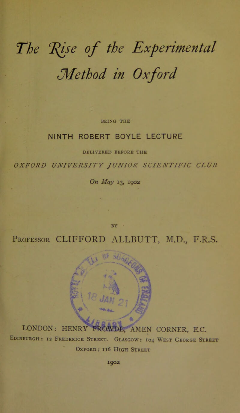 [ The TjjSe of the Experimental ilMethod in Oxford BEING THE NINTH ROBERT BOYLE LECTURE DELIVERED BEFORE THE OXFORD UNIVERSITY JUNIOR SCIENTIFIC CLUB On May 13, 1902 BY Professor CLIFFORD ALLBUTT, M.D., F.R.S. Edinburgh: 12 Frederick Street. Glasgow; 104 West George Street Oxford; 116 High Street 1902