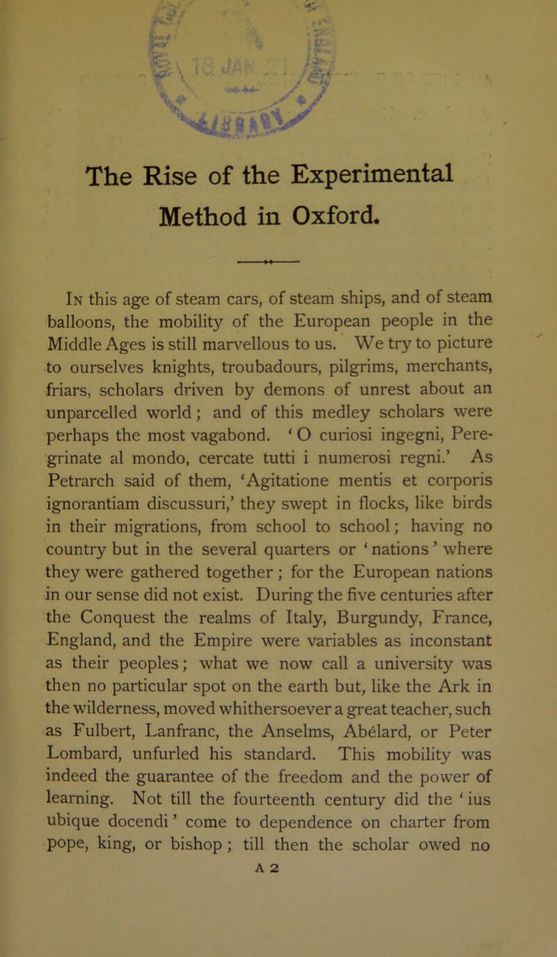 Method in Oxford. In this age of steam cars, of steam ships, and of steam balloons, the mobility of the European people in the Middle Ages is still marvellous to us. We try to picture to ourselves knights, troubadours, pilgrims, merchants, friars, scholars driven by demons of unrest about an unparcelled world; and of this medley scholars were perhaps the most vagabond. ‘ O curiosi ingegni. Pere- grinate al mondo, cercate tutti i numerosi regni.’ As Petrarch said of them, ‘Agitatione mentis et corporis ignorantiam discussuri,’ they swept in flocks, like birds in their migrations, from school to school; having no country but in the several quarters or ‘ nations ’ where they were gathered together; for the European nations in our sense did not exist. During the five centuries after the Conquest the realms of Italy, Burgundy, France, England, and the Empire were variables as inconstant as their peoples; what we now call a university was then no particular spot on the earth but, like the Ark in the wilderness, moved whithersoever a great teacher, such as Fulbert, Lanfranc, the Anselms, Abelard, or Peter Lombard, unfurled his standard. This mobility was indeed the guarantee of the freedom and the power of learning. Not till the fourteenth century did the ‘ ius ubique docendi ’ come to dependence on charter from pope, king, or bishop; till then the scholar owed no