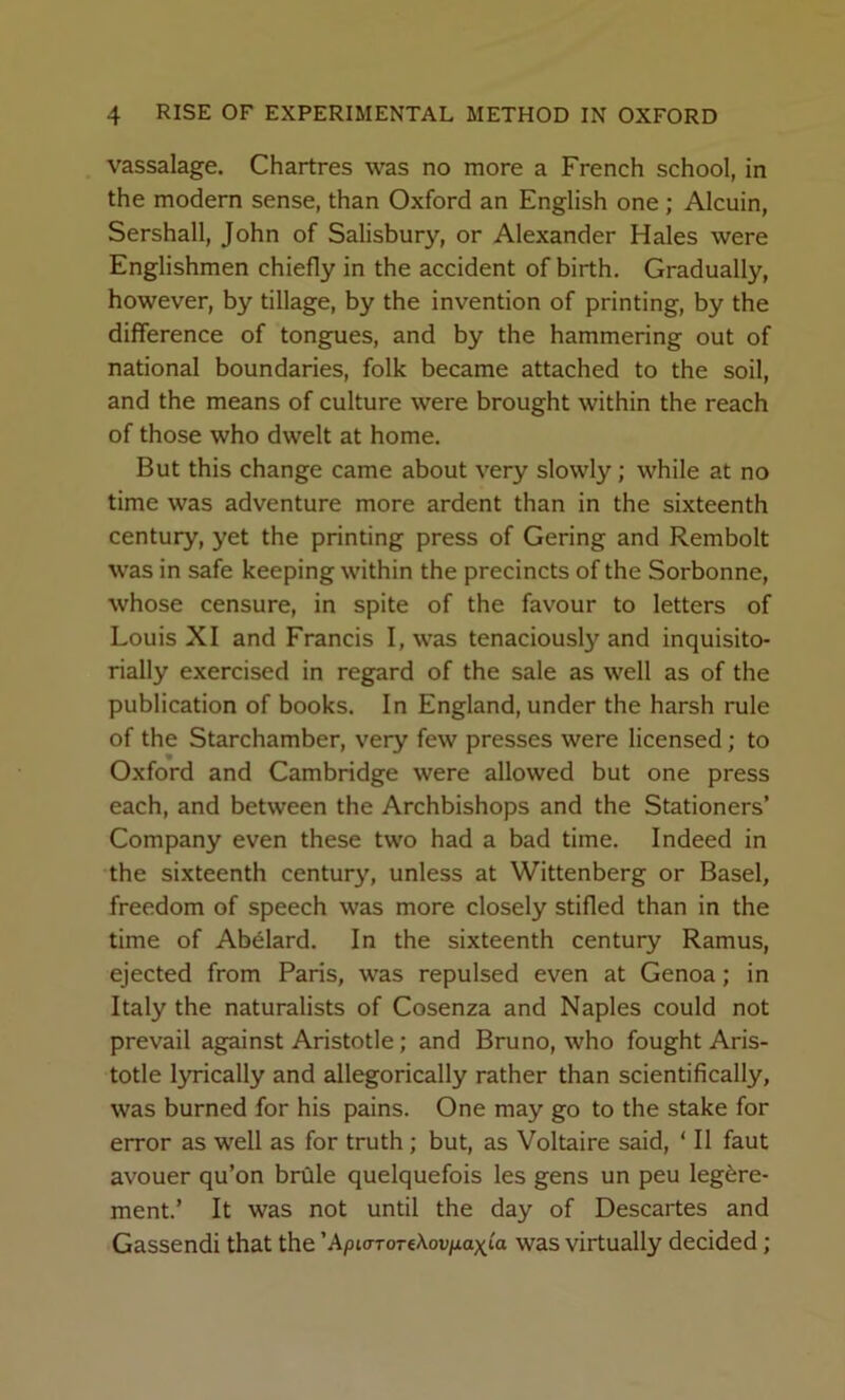 vassalage. Chartres was no more a French school, in the modern sense, than Oxford an English one; Alcuin, Sershall, John of Salisbury, or Alexander Hales were Englishmen chiefly in the accident of birth. Gradually, however, by tillage, by the invention of printing, by the difference of tongues, and by the hammering out of national boundaries, folk became attached to the soil, and the means of culture were brought within the reach of those who dwelt at home. But this change came about very slowly; while at no time was adventure more ardent than in the sixteenth century, yet the printing press of Gering and Rembolt was in safe keeping within the precincts of the Sorbonne, whose censure, in spite of the favour to letters of Louis XI and Francis I, was tenaciously and inquisito- rially exercised in regard of the sale as well as of the publication of books. In England, under the harsh rule of the Starchamber, very few presses were licensed; to Oxford and Cambridge were allowed but one press each, and between the Archbishops and the Stationers’ Company even these two had a bad time. Indeed in the sixteenth century, unless at Wittenberg or Basel, freedom of speech was more closely stifled than in the time of Abelard. In the sixteenth century Ramus, ejected from Paris, was repulsed even at Genoa; in Italy the naturalists of Cosenza and Naples could not prevail against Aristotle; and Bruno, who fought Aris- totle lyrically and allegorically rather than scientifically, was burned for his pains. One may go to the stake for error as well as for truth; but, as Voltaire said, ‘ II faut avouer qu’on brdle quelquefois les gens un peu leg6re- ment.’ It was not until the day of Descartes and Gassendi that the ’ApiororeAov/xaxta was virtually decided;