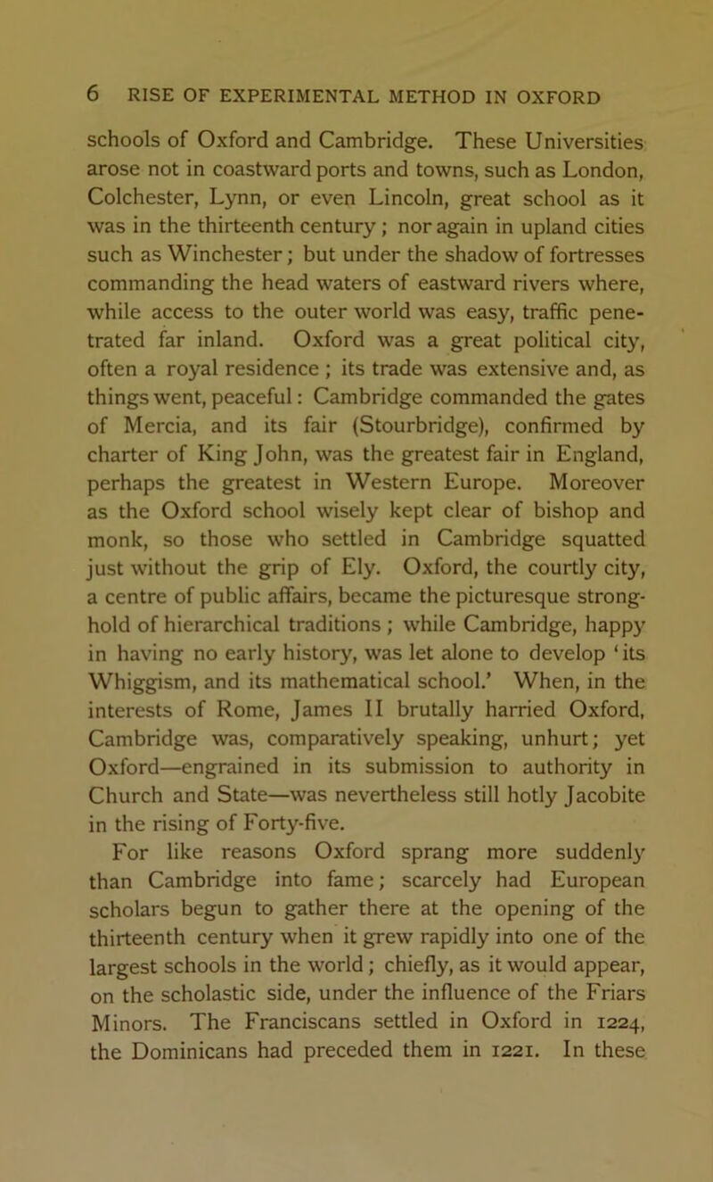 schools of Oxford and Cambridge. These Universities arose not in coastward ports and towns, such as London, Colchester, Lynn, or even Lincoln, great school as it was in the thirteenth century; nor again in upland cities such as Winchester; but under the shadow of fortresses commanding the head waters of eastward rivers where, while access to the outer world was easy, traffic pene- trated far inland. Oxford was a great political city, often a royal residence ; its trade was extensive and, as things went, peaceful: Cambridge commanded the gates of Mercia, and its fair (Stourbridge), confirmed by charter of King John, was the greatest fair in England, perhaps the greatest in Western Europe. Moreover as the Oxford school wisely kept clear of bishop and monk, so those who settled in Cambridge squatted just without the grip of Ely. Oxford, the courtly city, a centre of public affairs, became the picturesque strong- hold of hierarchical traditions ; while Cambridge, happy in having no early history, was let alone to develop ‘its Whiggism, and its mathematical school.’ When, in the interests of Rome, James II brutally harried Oxford, Cambridge was, comparatively speaking, unhurt; yet Oxford—engrained in its submission to authority in Church and State—was nevertheless still hotly Jacobite in the rising of Forty-five. For like reasons Oxford sprang more sudden^’’ than Cambridge into fame; scarcely had European scholars begun to gather there at the opening of the thirteenth century when it grew rapidly into one of the largest schools in the world; chiefly, as it would appear, on the scholastic side, under the influence of the Friars Minors. The Franciscans settled in Oxford in 1224, the Dominicans had preceded them in 1221. In these