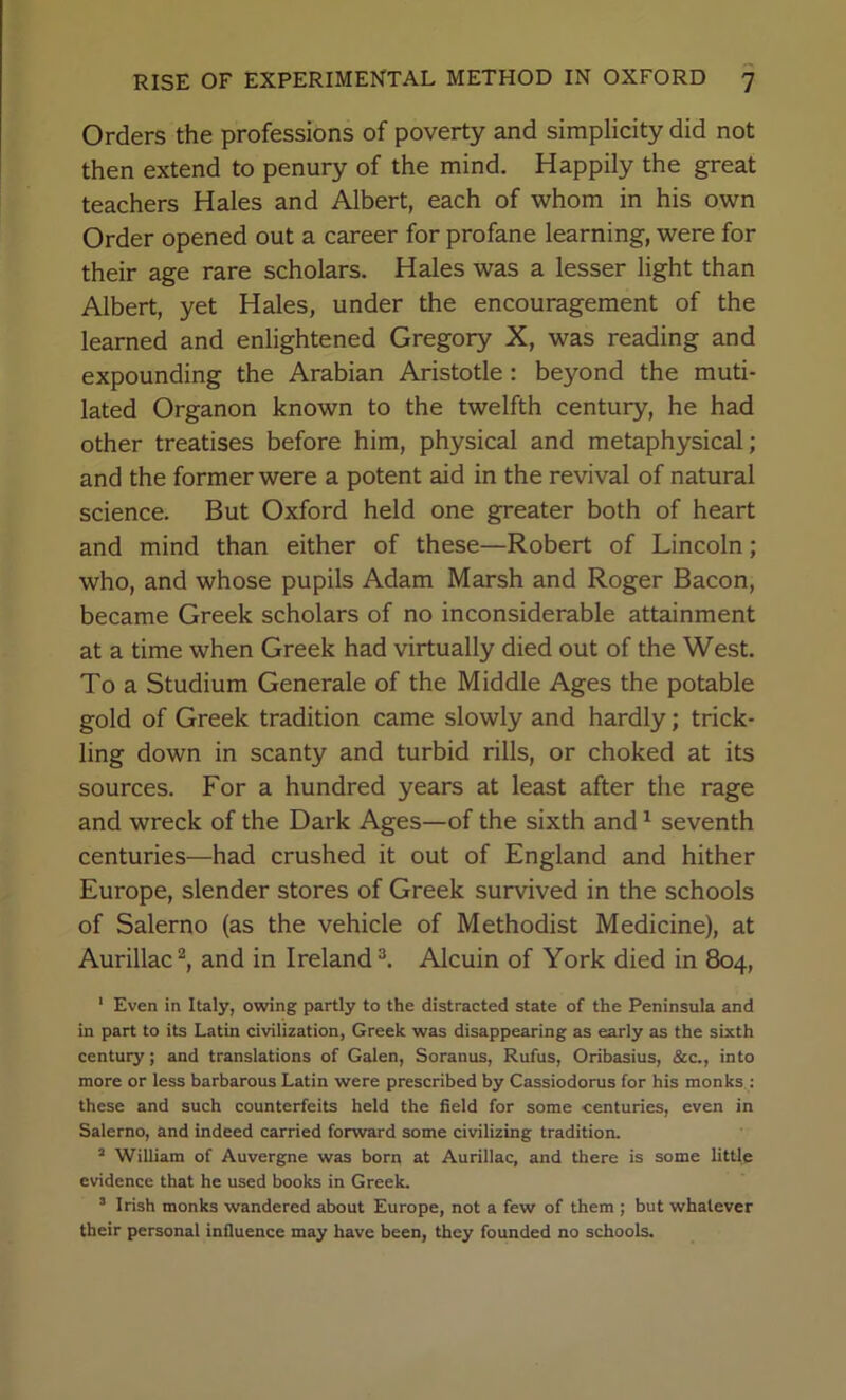 Orders the professions of poverty and simplicity did not then extend to penury of the mind. Happily the great teachers Hales and Albert, each of whom in his own Order opened out a career for profane learning, were for their age rare scholars. Hales was a lesser light than Albert, yet Hales, under the encouragement of the learned and enlightened Gregory X, was reading and expounding the Arabian Aristotle : beyond the muti- lated Organon known to the twelfth century, he had other treatises before him, physical and metaphysical; and the former were a potent aid in the revival of natural science. But Oxford held one greater both of heart and mind than either of these—Robert of Lincoln; who, and whose pupils Adam Marsh and Roger Bacon, became Greek scholars of no inconsiderable attainment at a time when Greek had virtually died out of the West. To a Studium Generale of the Middle Ages the potable gold of Greek tradition came slowly and hardly; trick- ling down in scanty and turbid rills, or choked at its sources. For a hundred years at least after the rage and wreck of the Dark Ages—of the sixth and ^ seventh centuries—had crushed it out of England and hither Europe, slender stores of Greek survived in the schools of Salerno (as the vehicle of Methodist Medicine), at Aurillac^, and in Ireland ^ Alcuin of York died in 804, ‘ Even in Italy, owing partly to the distracted state of the Peninsula and in part to its Latin civilization, Greek was disappearing as early as the sixth century; and translations of Galen, Soranus, Rufus, Oribasius, &c., into more or less barbarous Latin were prescribed by Cassiodorus for his monks : these and such counterfeits held the field for some centuries, even in Salerno, and indeed carried forward some civilizing tradition. “ William of Auvergne was born at Aurillac, and there is some little evidence that he used books in Greek. ’ Irish monks wandered about Europe, not a few of them ; but whatever their personal infiuence may have been, they founded no schools.