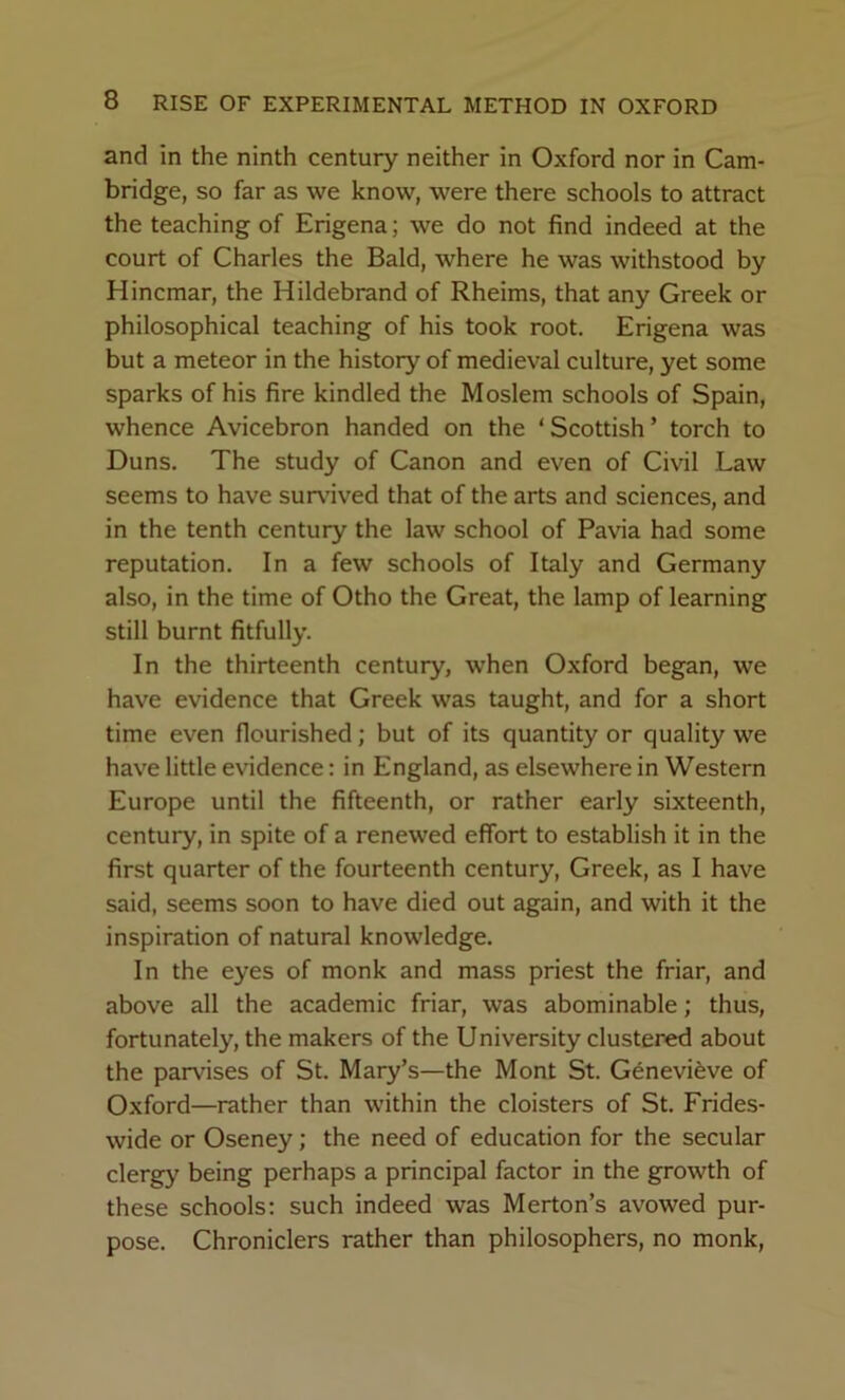 and in the ninth century neither in Oxford nor in Cam- bridge, so far as we know, were there schools to attract the teaching of Erigena; we do not find indeed at the court of Charles the Bald, where he was withstood by Hincmar, the Hildebrand of Rheims, that any Greek or philosophical teaching of his took root. Erigena was but a meteor in the history of medieval culture, yet some sparks of his fire kindled the Moslem schools of Spain, whence Avicebron handed on the ‘Scottish’ torch to Duns. The study of Canon and even of Civil Law seems to have survived that of the arts and sciences, and in the tenth century the law school of Pavia had some reputation. In a few schools of Italy and Germany also, in the time of Otho the Great, the lamp of learning still burnt fitfully. In the thirteenth century, when Oxford began, we have evidence that Greek was taught, and for a short time even flourished; but of its quantity or quality we have little evidence: in England, as elsewhere in Western Europe until the fifteenth, or rather early sixteenth, century, in spite of a renewed effort to establish it in the first quarter of the fourteenth century, Greek, as I have said, seems soon to have died out again, and with it the inspiration of natural knowledge. In the eyes of monk and mass priest the friar, and above all the academic friar, was abominable; thus, fortunately, the makers of the University clustered about the parvises of St. Mary’s—the Mont St. Genevifeve of Oxford—rather than within the cloisters of St. Frides- wide or Oseney; the need of education for the secular clergy being perhaps a principal factor in the growth of these schools; such indeed was Merton’s avowed pur- pose. Chroniclers rather than philosophers, no monk.