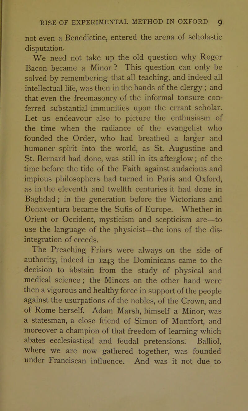 not even a Benedictine, entered the arena of scholastic disputation. We need not take up the old question why Roger Bacon became a Minor? This question can only be solved by remembering that all teaching, and indeed all intellectual life, was then in the hands of the clergy; and that even the freemasonry of the informal tonsure con- ferred substantial immunities upon the errant scholar. Let us endeavour also to picture the enthusiasm of the time when the radiance of the evangelist who founded the Order, who had breathed a larger and humaner spirit into the world, as St. Augustine and St. Bernard had done, was still in its afterglow; of the time before the tide of the Faith against audacious and impious philosophers had turned in Paris and Oxford, as in the eleventh and twelfth centuries it had done in Baghdad; in the generation before the Victorians and Bonaventura became the Sufis of Europe. Whether in Orient or Occident, mysticism and scepticism are—to use the language of the physicist—the ions of the dis- integration of creeds. The Preaching Friars were always on the side of authority, indeed in 1243 the Dominicans came to the decision to abstain from the study of physical and medical science; the Minors on the other hand were then a vigorous and healthy force in support of the people against the usurpations of the nobles, of the Crown, and of Rome herself. Adam Marsh, himself a Minor, was a statesman, a close friend of Simon of Montfort, and moreover a champion of that freedom of learning which abates ecclesiastical and feudal pretensions. Balliol, where we are now gathered together, was founded under Franciscan influence. And was it not due to