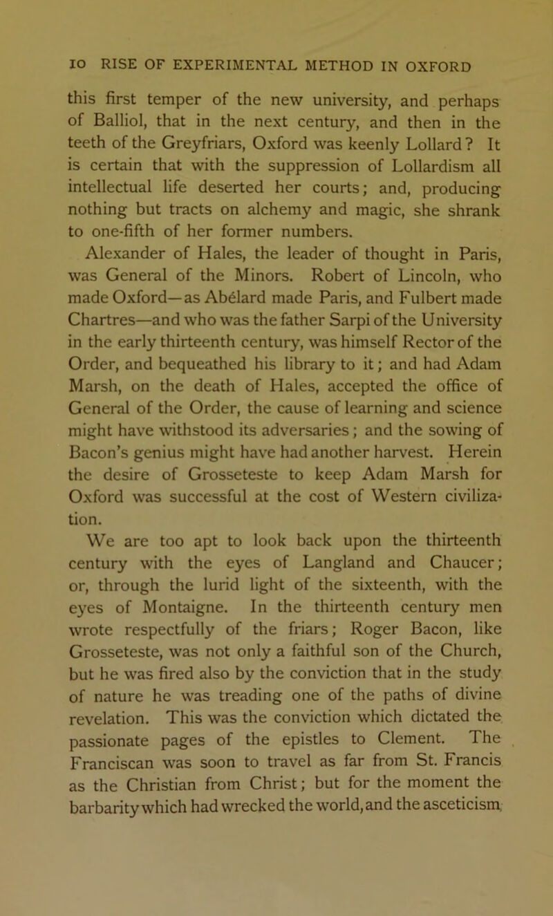 this first temper of the new university, and perhaps of Balliol, that in the next century, and then in the teeth of the Greyfriars, Oxford was keenly Lollard? It is certain that with the suppression of Lollardism all intellectual life deserted her courts; and, producing nothing but tracts on alchemy and magic, she shrank to one-fifth of her former numbers. Alexander of Hales, the leader of thought in Paris, was General of the Minors, Robert of Lincoln, who made Oxford—as Abdard made Paris, and Fulbert made Chartres—and who was the father Sarpi of the University in the early thirteenth century, was himself Rector of the Order, and bequeathed his library to it; and had Adam Marsh, on the death of Hales, accepted the office of General of the Order, the cause of learning and science might have withstood its adversaries; and the sowing of Bacon’s genius might have had another harvest. Herein the desire of Grosseteste to keep Adam Marsh for Oxford was successful at the cost of Western civiliza- tion. We are too apt to look back upon the thirteenth century with the eyes of Langland and Chaucer; or, through the lurid light of the sixteenth, with the eyes of Montaigne. In the thirteenth century men wrote respectfully of the friars; Roger Bacon, like Grosseteste, was not only a faithful son of the Church, but he was fired also by the conviction that in the study of nature he was treading one of the paths of divine revelation. This was the conviction which dictated the passionate pages of the epistles to Clement. The Franciscan was soon to travel as far from St. Francis as the Christian from Christ; but for the moment the barbarity which had wrecked the world, and the asceticism