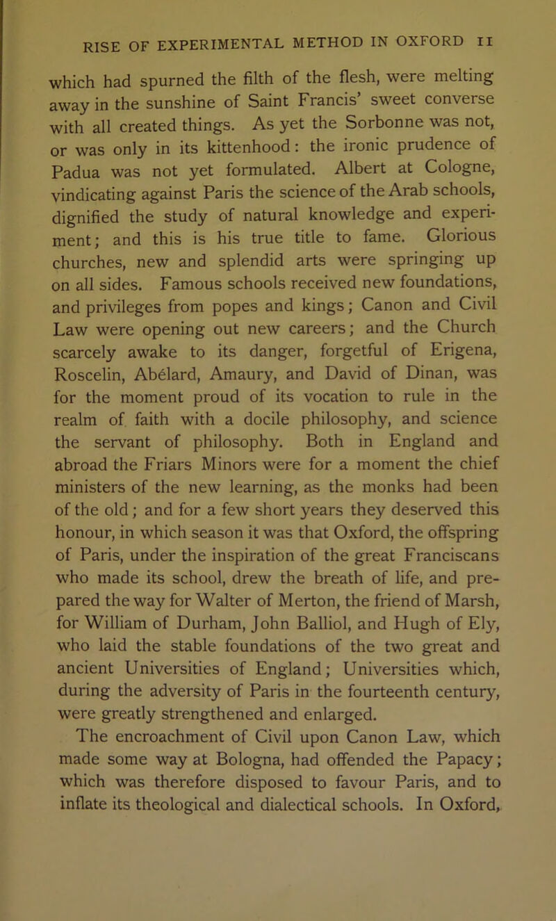 which had spurned the filth of the flesh, were melting away in the sunshine of Saint Francis sweet converse with all created things. As yet the Sorbonne was not, or was only in its kittenhood; the ironic prudence of Padua was not yet formulated. Albert at Cologne, vindicating against Paris the science of the Arab schools, dignified the study of natural knowledge and experi- ment; and this is his true title to fame. Glorious churches, new and splendid arts were springing up on all sides. Famous schools received new foundations, and privileges from popes and kings; Canon and Civil Law were opening out new careers; and the Church scarcely awake to its danger, forgetful of Erigena, Roscelin, Abelard, Amaury, and David of Dinan, was for the moment proud of its vocation to rule in the realm of faith with a docile philosophy, and science the servant of philosophy. Both in England and abroad the Friars Minors were for a moment the chief ministers of the new learning, as the monks had been of the old; and for a few short years they deserved this honour, in which season it was that Oxford, the offspring of Paris, under the inspiration of the great Franciscans who made its school, drew the breath of life, and pre- pared the way for Walter of Merton, the friend of Marsh, for William of Durham, John Balliol, and Hugh of Ely, who laid the stable foundations of the two great and ancient Universities of England; Universities which, during the adversity of Paris in the fourteenth century, were greatly strengthened and enlarged. The encroachment of Civil upon Canon Law, which made some way at Bologna, had offended the Papacy; which was therefore disposed to favour Paris, and to inflate its theological and dialectical schools. In Oxford,