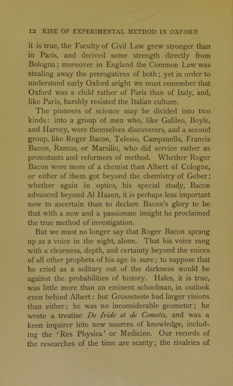 it is true, the Faculty of Civil Law grew stronger than in Paris, and derived some strength directly from Bologna; moreover in England the Common Law was stealing away the prerogatives of both ; yet in order to understand early Oxford aright we must remember that Oxford was a child rather of Paris than of Italy, and, like Paris, harshly resisted the Italian culture. The pioneers of science may be divided into two kinds: into a group of men who, like Galileo, Boyle, and Harx^ey, were themselves discoverers, and a second group, like Roger Bacon, Telesio, Campanella, Francis Bacon, Ramus, or Marsilio, who did service rather as protestants and reformers of method. Whether Roger Bacon were more of a chemist than Albert of Cologne, or either of them got beyond the chemistry of Geber; whether again in optics, his special study. Bacon advanced beyond A1 Hazen, it is perhaps less important now to ascertain than to declare Bacon’s glory to be that with a new and a passionate insight he proclaimed the true method of investigation. But we must no longer say that Roger Bacon sprang up as a voice in the night, alone. That his voice rang with a clearness, depth, and certainty beyond the voices of all other prophets of his age is sure; to suppose that he cried as a solitary out of the darkness would be against the probabilities of history. Hales, it is true, was little more than an eminent schoolman, in outlook even behind Albert: but Grosseteste had larger visions than either; he was no inconsiderable geometer; he wrote a treatise De Jride et de Cometis, and was a keen inquirer into new sources of knowledge, includ- ing the ‘Res Physica’ or Medicine. Our records of the researches of the time are scanty; the rivalries of