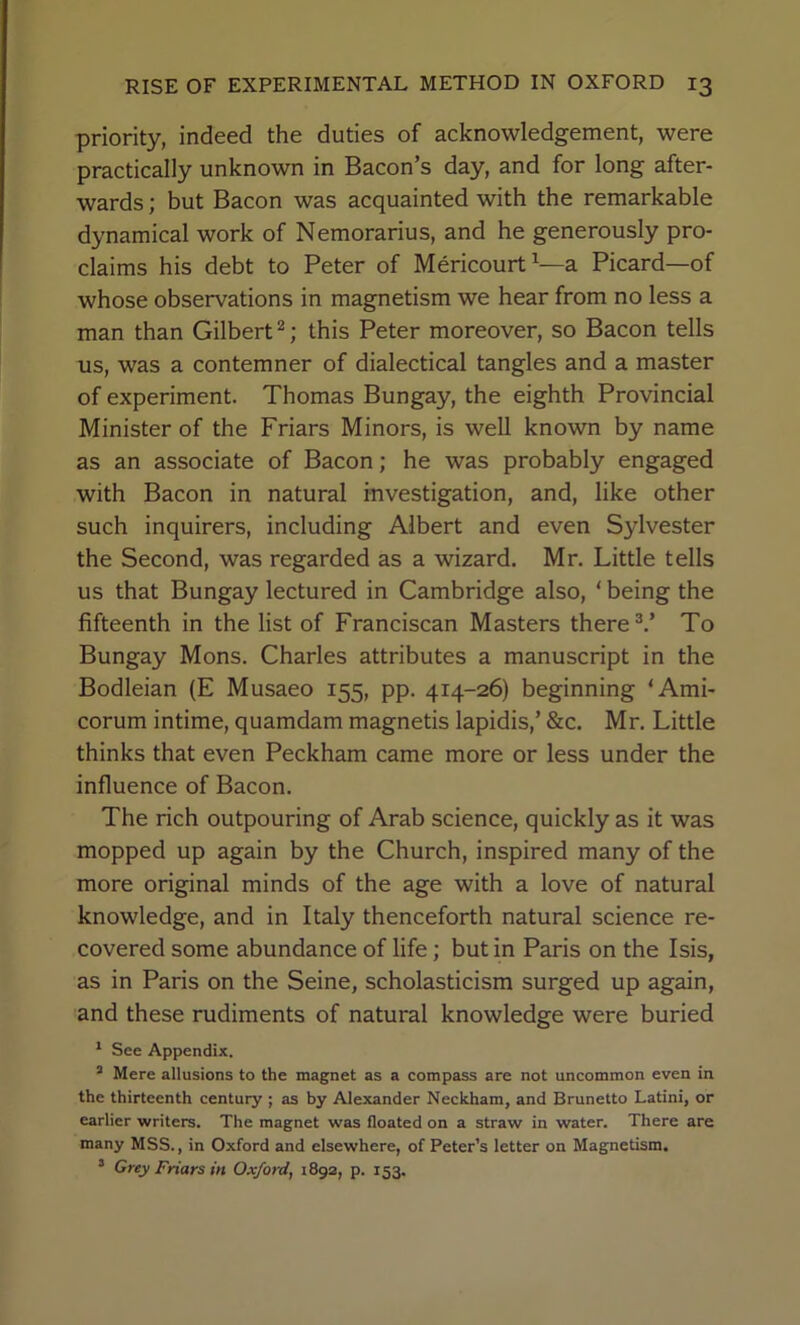 priority, indeed the duties of acknowledgement, were practically unknown in Bacon’s day, and for long after- wards ; but Bacon was acquainted with the remarkable dynamical work of Nemorarius, and he generously pro- claims his debt to Peter of Mericourt^—a Picard—of whose observations in magnetism we hear from no less a man than Gilbert ^; this Peter moreover, so Bacon tells us, was a contemner of dialectical tangles and a master of experiment. Thomas Bungay, the eighth Provincial Minister of the Friars Minors, is well known by name as an associate of Bacon; he was probably engaged with Bacon in natural investigation, and, like other such inquirers, including Albert and even Sylvester the Second, was regarded as a wizard. Mr. Little tells us that Bungay lectured in Cambridge also, ‘ being the fifteenth in the list of Franciscan Masters there To Bungay Mons. Charles attributes a manuscript in the Bodleian (E Musaeo 155, pp. 414-26) beginning ‘Ami- corum intime, quamdam magnetis lapidis,’ &c. Mr. Little thinks that even Peckham came more or less under the influence of Bacon. The rich outpouring of Arab science, quickly as it was mopped up again by the Church, inspired many of the more original minds of the age with a love of natural knowledge, and in Italy thenceforth natural science re- covered some abundance of life; but in Paris on the Isis, as in Paris on the Seine, scholasticism surged up again, and these rudiments of natural knowledge were buried * See Appendix. “ Mere allusions to the magnet as a compass are not uncommon even in the thirteenth century ; as by Alexander Neckham, and Brunette Latini, or earlier writers. The magnet was floated on a straw in water. There are many MSS., in Oxford and elsewhere, of Peter’s letter on Magnetism. * Grey Friars in Oxford, 1892, p. 153.