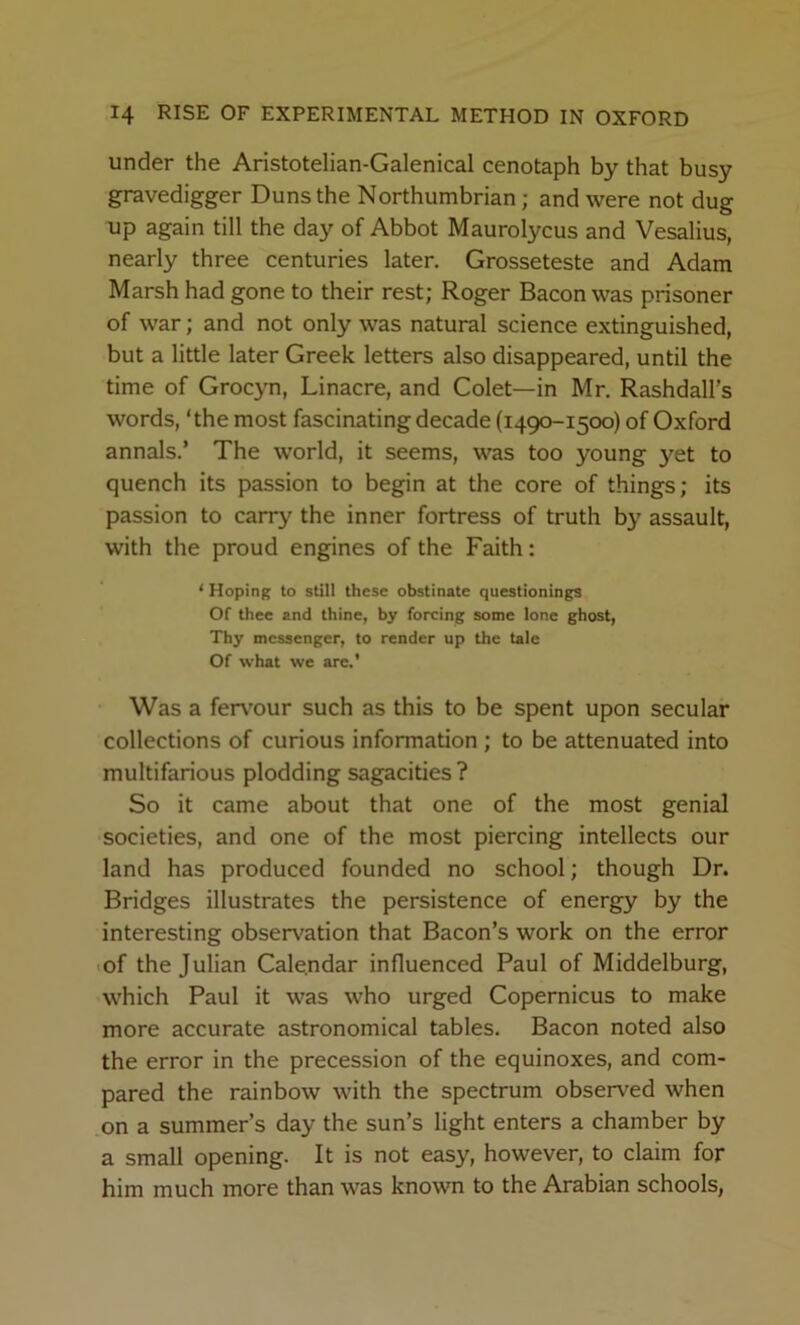 under the Aristotelian-Galenical cenotaph by that busy gravedigger Duns the Northumbrian; and were not dug up again till the day of Abbot Maurolycus and Vesalius, nearly three centuries later. Grosseteste and Adam Marsh had gone to their rest; Roger Bacon was prisoner of war; and not only was natural science extinguished, but a little later Greek letters also disappeared, until the time of Grocyn, Linacre, and Colet—in Mr. Rashdall's words, ‘the most fascinating decade (1490-1500) of Oxford annals.’ The world, it seems, was too young yet to quench its passion to begin at the core of things; its passion to carry the inner fortress of truth by assault, with the proud engines of the Faith: ‘ Hoping to still these obstinate questionings Of thee and thine, by forcing some lone ghost. Thy messenger, to render up the tale Of what we arc.* Was a fervour such as this to be spent upon secular collections of curious information; to be attenuated into multifarious plodding sagacities? So it came about that one of the most genial societies, and one of the most piercing intellects our land has produced founded no school; though Dr. Bridges illustrates the persistence of energy by the interesting observation that Bacon’s work on the error •of the Julian Calendar influenced Paul of Middelburg, which Paul it was who urged Copernicus to make more accurate astronomical tables. Bacon noted also the error in the precession of the equinoxes, and com- pared the rainbow with the spectrum observed when on a summer’s day the sun’s light enters a chamber by a small opening. It is not easy, however, to claim for him much more than was known to the Arabian schools,