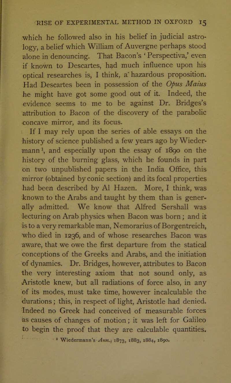 •which he followed also in his belief in judicial astro- logy, a belief which William of Auvergne perhaps stood alone in denouncing. That Bacon’s ‘ Perspectiva,’ even if known to Descartes, h^d much influence upon his optical researches is, I think, a hazardous proposition. Had Descartes been in possession of the Opus Maius he might have got some good out of it. Indeed, the evidence seems to me to be against Dr. Bridges’s attribution to Bacon of the discovery of the parabolic concave mirror, and its focus. If I may rely upon the series of able essays on the history of science published a few years ago by Wieder- mann^ and especially upon the essay of 1890 on the history of the burning glass, which he founds in part on two unpublished papers in the India Office, this mirror (obtained by conic section) and its focal properties had been described by A1 Hazen. More, I think, was known to the Arabs and taught by them than is gener- ally admitted. We know that Alfred Sershall was lecturing on Arab physics when Bacon was born; and it is to a very remarkable man, Nemorarius of Borgentreich, who died in 1236, and of whose researches Bacon was aware, that we owe the first departure from the statical conceptions of the Greeks and Arabs, and the initiation of dynamics. Dr. Bridges, however, attributes to Bacon the very interesting axiom that not sound only, as Aristotle knew, but all radiations of force also, in any of its modes, must take time, however incalculable the durations; this, in respect of light, Aristotle had denied. Indeed no Greek had conceived of measurable forces as causes of changes of motion; it was left for Galileo to begin the proof that they are calculable quantities. * Wicdermann’s 1873, 1883, 1884, 1890.