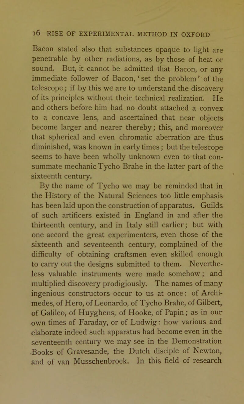Bacon stated also that substances opaque to light are penetrable by other radiations, as by those of heat or sound. But, it cannot be admitted that Bacon, or any immediate follower of Bacon, ‘ set the problem ’ of the telescope; if by this w6 are to understand the discovery of its principles without their technical realization. He and others before him had no doubt attached a convex to a concave lens, and ascertained that near objects become larger and nearer thereby; this, and moreover that spherical and even chromatic aberration are thus diminished, was known in early times; but the telescope seems to have been wholly unknown even to that con- summate mechanic Tycho Brahe in the latter part of the sixteenth century. By the name of Tycho w’e may be reminded that in the History of the Natural Sciences too little emphasis has been laid upon the construction of apparatus. Guilds of such artificers existed in England in and after the thirteenth century, and in Italy still earlier; but with one accord the great experimenters, even those of the sixteenth and seventeenth century, complained of the difficulty of obtaining craftsmen even skilled enough to carry out the designs submitted to them. Neverthe- less valuable instruments were made somehow; and multiplied discovery prodigiously. The names of many ingenious constructors occur to us at once: of Archi- medes, of Hero, of Leonardo, of Tycho Brahe, of Gilbert, of Galileo, of Huyghens, of Hooke, of Papin; as in our own times of Faraday, or of Ludwig: how various and elaborate indeed such apparatus had become even in the seventeenth century we may see in the Demonstration •Books of Gravesande, the Dutch disciple of Newton, and of van Musschenbroek. In this field of research