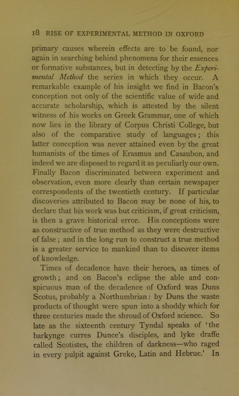 primary causes wherein effects are to be found, nor again in searching behind phenomena for their essences or formative substances, but in detecting by the Experi- mental Method the series in which they occur. A remarkable example of his insight we find in Bacon’s conception not only of the scientific value of wide and accurate scholarship, which is attested by the silent witness of his works on Greek Grammar, one of which now lies in the library of Corpus Christi College, but also of the comparative study of languages; this latter conception was never attained even by the great humanists of the times of Erasmus and Casaubon, and indeed we are disposed to regard it as peculiarly our own. Finally Bacon discriminated between experiment and observ’ation, even more clearly than certain newspaper correspondents of the twentieth century. If particular discoveries attributed to Bacon may be none of his, to declare that his work was but criticism, if great criticism, is then a grave historical error. His conceptions were as constructive of true method as they were destructive of false; and in the long run to construct a true method is a greater service to mankind than to discover items of knowledge. Times of decadence have their heroes, as times of growth; and on Bacon’s eclipse the able and con- spicuous man of the decadence of Oxford was Duns Scotus, probably a Northumbrian: by Duns the waste products of thought were spun into a shoddy which for three centuries made the shroud of Oxford science. So late as the sixteenth century Tyndal speaks of ‘the barkynge curres Dunce’s disciples, and lyke draffe called Scotistes, the children of darkness—who raged in every pulpit against Greke, Latin and Hebrue.’ In