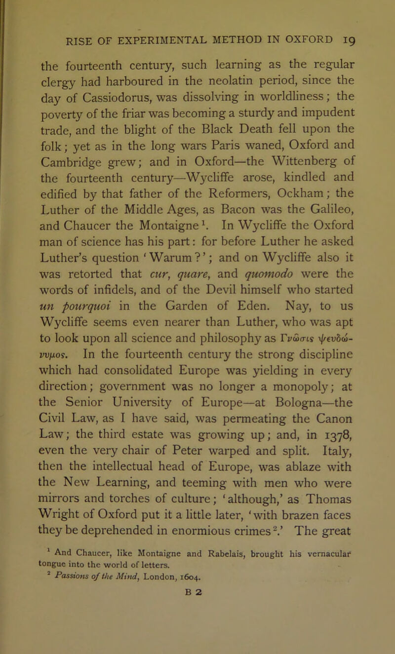 the fourteenth century, such learning as the regular clergy had harboured in the neolatin period, since the day of Cassiodorus, was dissolving in worldliness; the poverty of the friar was becoming a sturdy and impudent trade, and the blight of the Black Death fell upon the folk; yet as in the long wars Paris waned, Oxford and Cambridge grew; and in Oxford—the Wittenberg of the fourteenth century—Wycliffe arose, kindled and edified by that father of the Reformers, Ockham; the Luther of the Middle Ages, as Bacon was the Galileo, and Chaucer the Montaigne h In Wycliffe the Oxford man of science has his part: for before Luther he asked Luther’s question ‘ Warum ? ’; and on Wycliffe also it was retorted that cur, quare, and quomodo were the words of infidels, and of the Devil himself who started un pourquoi in the Garden of Eden, Nay, to us Wycliffe seems even nearer than Luther, who was apt to look upon all science and philosophy as rvwtns \l/evd(6- vvfjios. In the fourteenth century the strong discipline which had consolidated Europe was yielding in every direction; government was no longer a monopoly; at the Senior University of Europe—at Bologna—the Civil Law, as I have said, was permeating the Canon Law; the third estate was growing up; and, in 1378, even the very chair of Peter warped and split. Italy, then the intellectual head of Europe, was ablaze with the New Learning, and teeming with men who were mirrors and torches of culture; ‘ although,’ as Thomas Wright of Oxford put it a little later, ‘with brazen faces they be deprehended in enormious crimes The great * And Chaucer, like Montaigne and Rabelais, brought his vernacular* tongue into the world of letters. “ Passions of the Mind, London, 1604. B 2
