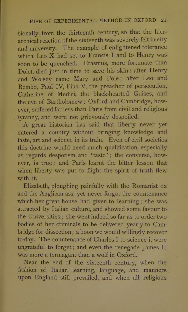 sionally, from the thirteenth century, so that the hier- archical reaction of the sixteenth was severely felt in city and university. The example of enlightened tolerance which Leo X had set to Francis I and to Henry was soon to be quenched. Erasmus, more fortunate than Dolet, died just in time to save his skin: after Henry and Wolsey came Mary and Pole; after Leo and Bembo, Paul IV, Pius V, the preacher of persecution, Catherine of Medici, the black-hearted Guises, and the eve of Bartholomew; Oxford and Cambridge, how- ever, suffered far less than Paris from civil and religious tyranny, and were not grievously despoiled. A great historian has said that liberty never yet entered a country without bringing knowledge and taste, art and science in its train. Even of civil societies this doctrine would need much qualification, especially as regards despotism and ‘taste’; the converse, how- ever, is true; and Paris learnt the bitter lesson that when liberty was put to flight the spirit of truth flew with it. Elizabeth, ploughing painfully with the Romanist ox and the Anglican ass, yet never forgot the countenance which her great house had given to learning; she was attracted by Italian culture, and showed some favour to the Universities; she went indeed so far as to order two bodies of her criminals to be delivered yearly to Cam- bridge for dissection; a boon we would willingly recover to-day. The countenance of Charles I to science it were ungrateful to forget; and even the renegade James II was more a termagant than a wolf in Oxford. Near the end of the sixteenth century, when the fashion of Italian learning, language, and manners upon England still prevailed, and when all religious