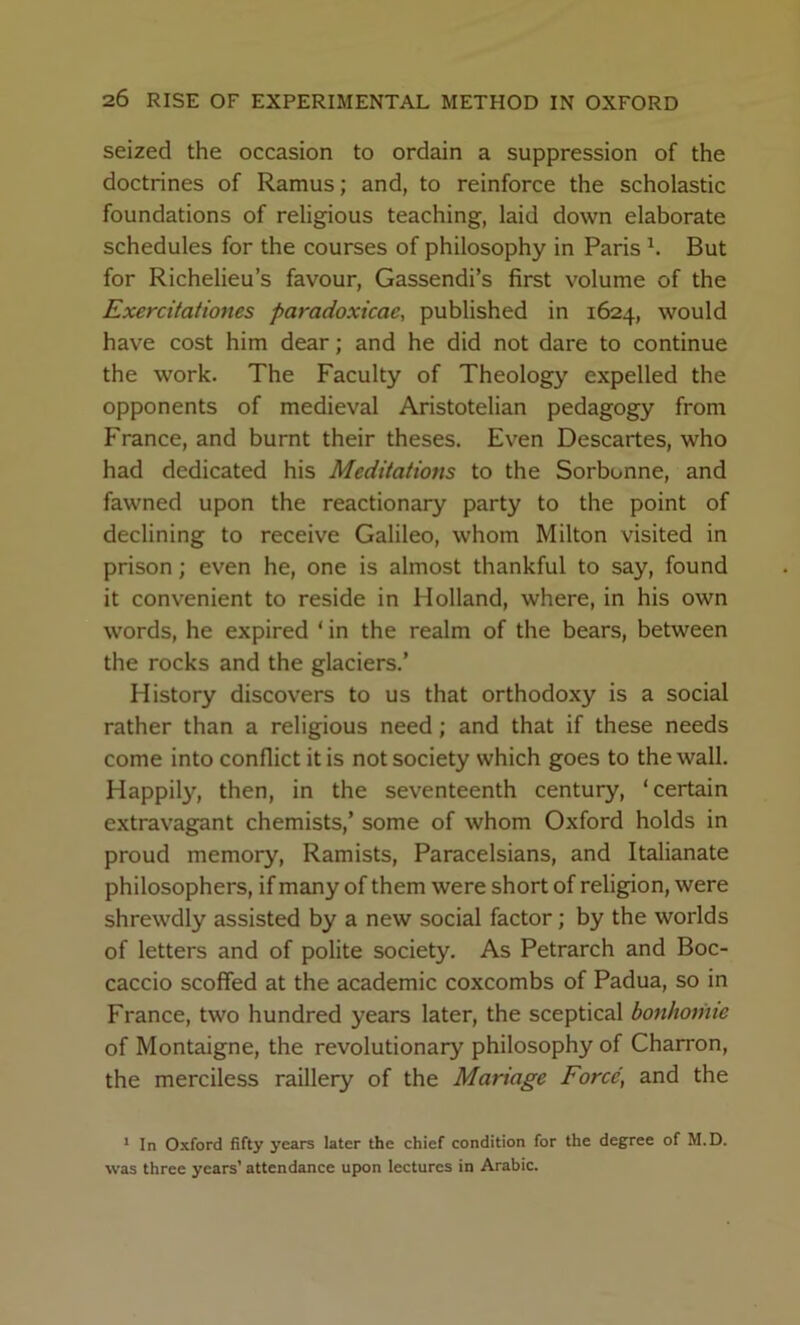 seized the occasion to ordain a suppression of the doctrines of Ramus; and, to reinforce the scholastic foundations of religious teaching, laid down elaborate schedules for the courses of philosophy in Paris h But for Richelieu’s favour, Gassendi’s first volume of the Exercitationes paradoxicae, published in 1624, would have cost him dear; and he did not dare to continue the work. The Faculty of Theology expelled the opponents of medieval Aristotelian pedagogy from France, and burnt their theses. Even Descartes, who had dedicated his Meditations to the Sorbonne, and fawned upon the reactionary party to the point of declining to receive Galileo, whom Milton visited in prison; even he, one is almost thankful to say, found it convenient to reside in Holland, where, in his own words, he expired ‘ in the realm of the bears, between the rocks and the glaciers.’ History discovers to us that orthodoxy is a social rather than a religious need; and that if these needs come into conflict it is not society which goes to the wall. Happil}'-, then, in the seventeenth century, ‘certain extravagant chemists,’ some of whom Oxford holds in proud memory, Ramists, Paracelsians, and Italianate philosophers, if many of them were short of religion, were shrewdly assisted by a new social factor; by the worlds of letters and of polite society. As Petrarch and Boc- caccio scoffed at the academic coxcombs of Padua, so in France, two hundred years later, the sceptical bonhomie of Montaigne, the revolutionary philosophy of Charron, the merciless raillery of the Manage Force, and the * In Oxford fifty years later the chief condition for the degree of M.D. was three years’ attendance upon lectures in Arabic.