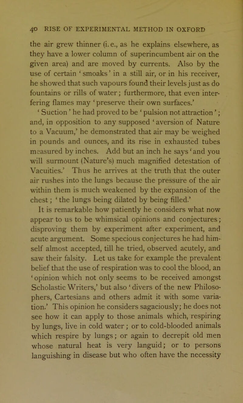 the air grew thinner (i. e., as he explains elsewhere, as they have a lower column of superincumbent air on the given area) and are moved by currents. Also by the use of certain ‘ smoaks ’ in a still air, or in his receiver, he showed that such vapours found their levels just as do fountains or rills of water; furthermore, that even inter- fering flames may ‘ preserve their own surfaces.’ ‘ Suction ’ he had proved to be ‘ pulsion not attraction ’ ; and, in opposition to any supposed ‘aversion of Nature to a Vacuum,’ he demonstrated that air may be weighed in pounds and ounces, and its rise in exhausted tubes measured by inches. Add but an inch he says ‘ and you will surmount (Nature’s) much magnified detestation of Vacuities.’ Thus he arrives at the truth that the outer air rushes into the lungs because the pressure of the air within them is much weakened by the expansion of the chest; ‘ the lungs being dilated by being filled.’ It is remarkable how patiently he considers what now appear to us to be whimsical opinions and conjectures; disproving them by experiment after experiment, and acute argument. Some specious conjectures he had him- self almost accepted, till he tried, observed acutely, and saw their falsity. Let us take for example the prevalent belief that the use of respiration was to cool the blood, an ‘ opinion which not only seems to be received amongst Scholastic Writers,’ but also ‘divers of the new* Philoso- phers, Cartesians and others admit it with some varia- tion.’ This opinion he considers sagaciously; he does not see how it can apply to those animals which, respiring by lungs, live in cold water; or to cold-blooded animals which respire by lungs; or again to decrepit old men whose natural heat is very languid; or to persons languishing in disease but who often have the necessity