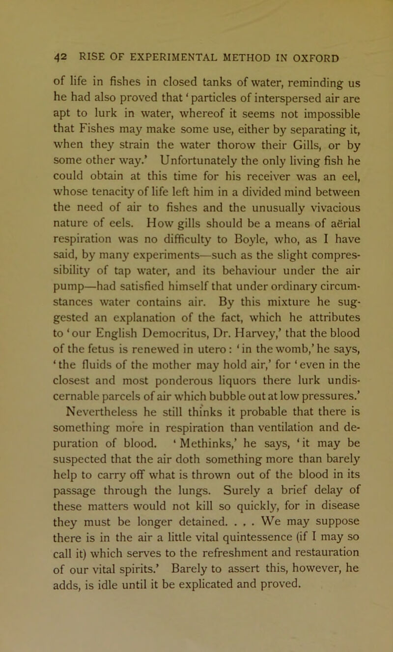 of life in fishes in closed tanks of water, reminding us he had also proved that ‘ particles of interspersed air are apt to lurk in water, whereof it seems not impossible that Fishes may make some use, either by separating it, when they strain the water thorow their Gills, or by some other way.’ Unfortunately the only living fish he could obtain at this time for his receiver was an eel, whose tenacity of life left him in a divided mind between the need of air to fishes and the unusually vivacious nature of eels. How gills should be a means of aerial respiration was no difficulty to Boyle, who, as I have said, by many experiments—such as the slight compres- sibility of tap water, and its behaviour under the air pump—had satisfied himself that under ordinary circum- stances water contains air. By this mixture he sug- gested an explanation of the fact, which he attributes to ‘our English Democritus, Dr. Harvey,’ that the blood of the fetus is renewed in utero : ‘in the womb,’he says, ‘ the fluids of the mother may hold air,’ for ‘ even in the closest and most ponderous liquors there lurk undis- cernable parcels of air which bubble out at low pressures.’ Nevertheless he still thinks it probable that there is something more in respiration than ventilation and de- puration of blood. ‘ Methinks,’ he says, ‘ it may be suspected that the air doth something more than barely help to carry off what is thrown out of the blood in its passage through the lungs. Surely a brief delay of these matters would not kill so quickly, for in disease they must be longer detained. . . . We may suppose there is in the air a little vital quintessence (if I may so call it) which serves to the refreshment and restauration of our vital spirits.’ Barely to assert this, however, he adds, is idle until it be explicated and proved.