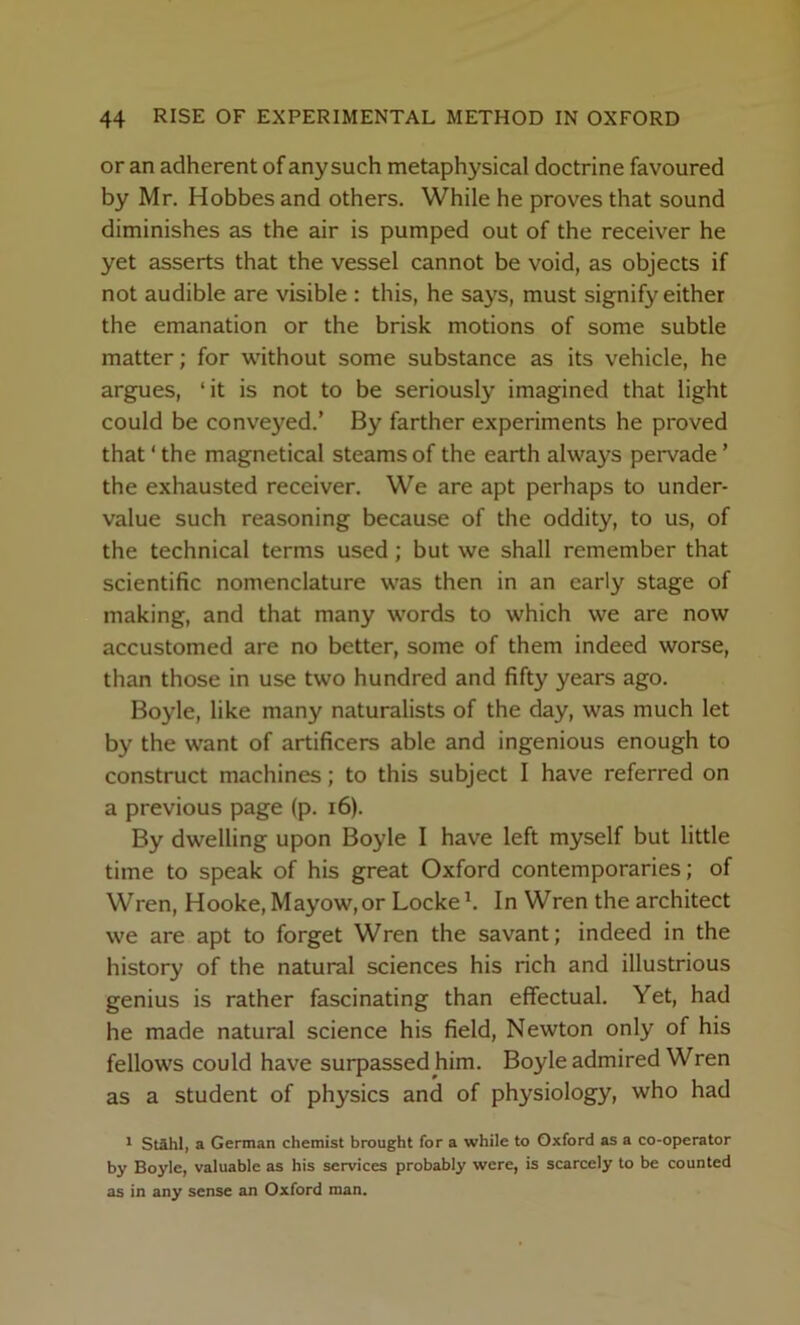 or an adherent of any such metaphysical doctrine favoured by Mr. Hobbes and others. While he proves that sound diminishes as the air is pumped out of the receiver he yet asserts that the vessel cannot be void, as objects if not audible are visible : this, he says, must signify either the emanation or the brisk motions of some subtle matter; for without some substance as its vehicle, he argues, ‘it is not to be seriously imagined that light could be conveyed.’ By farther experiments he proved that ‘ the magnetical steams of the earth always pervade ’ the exhausted receiver. We are apt perhaps to under- value such reasoning because of the oddity, to us, of the technical terms used ; but we shall remember that scientific nomenclature was then in an early stage of making, and that many words to which we are now accustomed are no better, some of them indeed worse, than those in use two hundred and fifty years ago. Boyle, like many naturalists of the day, was much let by the want of artificers able and ingenious enough to construct machines; to this subject I have referred on a previous page (p. i6). By dwelling upon Boyle I have left myself but little time to speak of his great Oxford contemporaries; of Wren, Hooke, Mayow,or Locke h In Wren the architect we are apt to forget Wren the savant; indeed in the history of the natural sciences his rich and illustrious genius is rather fascinating than effectual. Yet, had he made natural science his field, Newton only of his fellows could have surpassed him. Boyle admired Wren as a student of physics and of physiology, who had * St&hl, a German chemist brought for a while to Oxford as a co-operator by Boyle, valuable as his services probably were, is scarcely to be counted as in any sense an Oxford man.