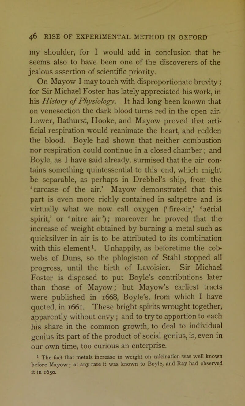 my shoulder, for I would add in conclusion that he seems also to have been one of the discoverers of the jealous assertion of scientific priority. On Mayow I may touch with disproportionate brevity; for Sir Michael Foster has lately appreciated his work, in his History of Physiology. It had long been known that on venesection the dark blood turns red in the open air. Lower, Bathurst, Hooke, and Mayow proved that arti- ficial respiration would reanimate the heart, and redden the blood. Boyle had shown that neither combustion nor respiration could continue in a closed chamber; and Boyle, as I have said already, surmised that the air con- tains something quintessential to this end, which might be separable, as perhaps in Drebbel’s ship, from the ‘carcase of the air.’ Mayow demonstrated that this part is even more richly contained in saltpetre and is virtually what we now call oxygen (‘ fire-air,’ ‘ aerial spirit,’ or ‘nitre air’); moreover he proved that the increase of weight obtained by burning a metal such as quicksilver in air is to be attributed to its combination with this elementh Unhappily, as beforetime the cob- webs of Duns, so the phlog^iston of Stahl stopped all progress, until the birth of Lavoisier. Sir Michael Foster is disposed to put Boyle’s contributions later than those of Mayow; but Mayow’s earliest tracts were published in 1668, Boyle’s, from which I have quoted, in 1661. These bright spirits wrought together, apparent!}' without envy; and to try to apportion to each his share in the common growth, to deal to individual genius its part of the product of social genius, is, even in our own time, too curious an enterprise. * The fact that metals increase in weight on calcination was well known before Mayow; at any rate it was known to Boyle, and Ray had observed it in 1630.